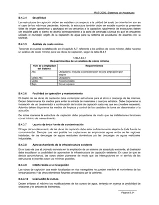 RAS-2000. Sistemas de Acueducto

B.4.3.4     Estabilidad
Las estructuras de captación deben ser estables con respecto a la calidad del suelo de cimentación aún en
el caso de las máximas crecientes. Además, la estructura también debe ser estable cuando se presenten
fallas de origen geotécnico o geológico en las cercanías a la captación. Igualmente las estructuras deben
ser estables para el sismo de diseño correspondiente a la zona de amenaza sísmica en que se encuentre
ubicado el municipio objeto de la captación de agua para su sistema de acueducto, de acuerdo con la
NSR-98.

B.4.3.5     Análisis de costo mínimo
Teniendo en cuenta lo establecido en el capítulo A.7, referente a los análisis de costo mínimo, debe hacerse
un análisis de costo mínimo para las obras de captación, según la tabla B.4.1

                                                TABLA B.4.1
                            Requerimientos de un análisis de costo mínimo
            Nivel de Complejidad                            Requerimientos
                del Sistema
           Alto                    Obligatorio, incluida la consideración de una ampliación por
                                   etapas
           Medio Alto              Obligatorio
           Medio                   Recomendado
           Bajo                    No se requiere



B.4.3.6     Facilidad de operación y mantenimiento
El diseño de las obras de captación debe contemplar estructuras para el alivio o descarga de las mismas.
Deben determinarse los medios para evitar la entrada de materiales o cuerpos extraños. Debe disponerse la
instalación de un desarenador a continuación de la obra de captación cada vez que se considere necesario.
Además deben disponerse los medios de limpieza y control de los caudales de toma del desarenador y la
aducción.
De todas maneras la estructura de captación debe proyectarse de modo que las instalaciones funcionen
con el mínimo de mantenimiento.

B.4.3.7     Lejanía de toda fuente de contaminación
El lugar del emplazamiento de las obras de captación debe estar suficientemente alejado de toda fuente de
contaminación. Siempre que sea posible las captaciones se emplazarán aguas arriba de las regiones
habitadas, de las descargas de aguas residuales domésticas y/o las descargas de aguas residuales
industriales.

B.4.3.8     Aprovechamiento de la infraestructura existente
En el caso de que el proyecto consista en la ampliación de un sistema de acueducto existente, el diseñador
debe establecer la posibilidad de aprovechar la infraestructura de captación existente. En caso de que se
decida aprovecharlas, las obras deben planearse de modo que las interrupciones en el servicio de las
estructuras existentes sean las mínimas posibles.

B.4.3.9     Interferencia a la navegación
Las obras de captación que estén localizadas en ríos navegables no pueden interferir el movimiento de las
embarcaciones y de otros elementos flotantes arrastrados por la corriente.

B.4.3.10    Desviación de cursos
Deben evitarse al máximo las modificaciones de los cursos de agua, teniendo en cuenta la posibilidad de
erosiones y el arrastre de elementos.

                                                                                             Página B.54
 