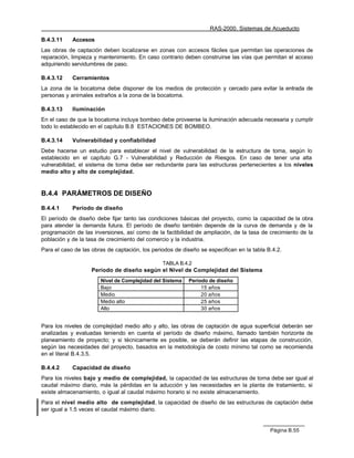 RAS-2000. Sistemas de Acueducto

B.4.3.11    Accesos
Las obras de captación deben localizarse en zonas con accesos fáciles que permitan las operaciones de
reparación, limpieza y mantenimiento. En caso contrario deben construirse las vías que permitan el acceso
adquiriendo servidumbres de paso.

B.4.3.12    Cerramientos
La zona de la bocatoma debe disponer de los medios de protección y cercado para evitar la entrada de
personas y animales extraños a la zona de la bocatoma.

B.4.3.13    Iluminación
En el caso de que la bocatoma incluya bombeo debe proveerse la iluminación adecuada necesaria y cumplir
todo lo establecido en el capítulo B.8 ESTACIONES DE BOMBEO.

B.4.3.14    Vulnerabilidad y confiabilidad
Debe hacerse un estudio para establecer el nivel de vulnerabilidad de la estructura de toma, según lo
establecido en el capítulo G.7 - Vulnerabilidad y Reducción de Riesgos. En caso de tener una alta
vulnerabilidad, el sistema de toma debe ser redundante para las estructuras pertenecientes a los niveles
medio alto y alto de complejidad.


B.4.4 PARÁMETROS DE DISEÑO

B.4.4.1     Período de diseño
El período de diseño debe fijar tanto las condiciones básicas del proyecto, como la capacidad de la obra
para atender la demanda futura. El período de diseño también depende de la curva de demanda y de la
programación de las inversiones, así como de la factibilidad de ampliación, de la tasa de crecimiento de la
población y de la tasa de crecimiento del comercio y la industria.
Para el caso de las obras de captación, los periodos de diseño se especifican en la tabla B.4.2.

                                                TABLA B.4.2
                    Período de diseño según el Nivel de Complejidad del Sistema
                       Nivel de Complejidad del Sistema   Período de diseño
                       Bajo                                    15 años
                       Medio                                   20 años
                       Medio alto                              25 años
                       Alto                                    30 años


Para los niveles de complejidad medio alto y alto, las obras de captación de agua superficial deberán ser
analizadas y evaluadas teniendo en cuenta el período de diseño máximo, llamado también horizonte de
planeamiento de proyecto; y si técnicamente es posible, se deberán definir las etapas de construcción,
según las necesidades del proyecto, basados en la metodología de costo mínimo tal como se recomienda
en el literal B.4.3.5.

B.4.4.2     Capacidad de diseño
Para los niveles bajo y medio de complejidad, la capacidad de las estructuras de toma debe ser igual al
caudal máximo diario, más la pérdidas en la aducción y las necesidades en la planta de tratamiento, si
existe almacenamiento, o igual al caudal máximo horario si no existe almacenamiento.
Para el nivel medio alto de complejidad, la capacidad de diseño de las estructuras de captación debe
ser igual a 1.5 veces el caudal máximo diario.


                                                                                           Página B.55
 