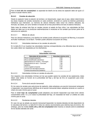 RAS-2000. Sistemas de Acueducto

Para el nivel alto de complejidad, la capacidad de diseño de las obras de captación debe ser igual a 2
veces el caudal máximo diario.

B.4.4.3     Canales de aducción
Desde la captación hasta la estación de bombeo o el desarenador, según sea el caso, deben determinarse
las áreas mojadas de canales necesarias en cada condición, teniendo en cuenta los distintos parámetros
hidráulicos que intervienen. La memoria de cálculo hidráulico debe incluir los criterios utilizados, las
fórmulas, las tablas, así como también el trazado de la línea piezométrica de todo el sistema hidráulico.
Debe tratar de evitarse todo flujo en canales cercano al estado de flujo crítico. Las velocidades del flujo
deben ser tales que no se produzcan sedimentaciones ni erosiones en los canales que forman parte de la
estructura de captación.

B.4.4.3.1       Método de cálculo
Para los cálculos hidráulicos y los diseños de canales puede utilizarse la ecuación de Manning, la ecuación
de Kutter modificada o la de Bazin. También puede utilizarse la ecuación de Chèzy.

B.4.4.3.2       Velocidades máximas en los canales de aducción
En la tabla B.4.3 se muestran las velocidades máximas correspondientes a los diferentes tipos de terreno,
las cuales deben ser respetadas por los diseñadores.

                                                 TABLA B.4.3
                                          Velocidades máximas
                            Naturaleza de las paredes          Velocidad máxima (m/s)
                    Roca compacta (granito)                             3.00
                    Roca estratificada (calcáreos)                      2.00
                    Mampostería en mortero – Hormigón                   2.50
                    Mampostería en seco – Concreto                      1.50
                    asfáltico                                           0.75
                    Tierra vegetal compacta                             0.50
                    Terreno de naturaleza arenosa                       0.40
                    Terreno de arena fina (médano)

B.4.4.3.3       Velocidades mínimas en canales de aducción
Con respecto a las velocidades mínimas con las que pueden operar los canales de las captaciones, éstas
deben estar dadas en función de la profundidad del flujo y del tipo de limo en suspensión para evitar
sedimentación.

B.4.4.3.4       Forma de la sección transversal
En los casos de canales para estructuras de captación, debe adoptarse una sección transversal rectangular
o trapezoidal. Las proporciones definitivas de la sección transversal deben adoptarse teniendo en cuenta un
criterio de costo mínimo para el canal.
Para el nivel bajo de complejidad puede adoptarse una sección trapezoidal cuya base tome valores
comprendidos entre 1.5 y 2.5 veces la profundidad del flujo, sin necesidad de hacer un análisis de costo
mínimo para el canal.

B.4.4.3.5       Pendientes laterales
En caso de que se adopte una sección transversal trapezoidal, los taludes laterales de ésta dependerán de
la naturaleza del terreno. La tabla B.4.4 indica los valores recomendados para distintos tipos de terreno. Sin
embargo, para los niveles medio alto y alto de complejidad debe hacerse un estudio sobre la estabilidad
de los taludes laterales del canal.



                                                                                            Página B.56
 
