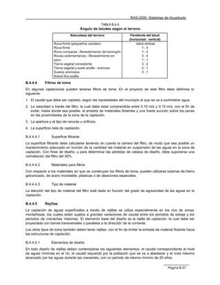 RAS-2000. Sistemas de Acueducto
                                                   TABLA B.4.4
                                        Ángulo de taludes según el terreno
                              Naturaleza del terreno                  Pendiente del talud
                                                                     (horizontal : vertical)
                   Roca firme (pequeños canales)                          talud vertical
                   Roca firme                                                 1:4
                   Roca compacta - Revestimiento de hormigón                  1:2
                   Rocas sedimentarias - Revestimiento en                     3:4
                   seco                                                       1:1
                   Tierra vegetal consistente                                 3:2
                   Tierra vegetal y suelo arcillo - arenoso                   2:1
                   Suelos arenosos                                            3:1
                   Arena fina suelta

B.4.4.4      Filtros de toma
En algunas captaciones pueden tenerse filtros de toma. En el proyecto de este filtro debe definirse lo
siguiente:
1. El caudal que debe ser captado, según las necesidades del municipio al que se va a suministrar agua.
2. La velocidad a través del filtro, la cual debe estar comprendida entre 0.10 m/s y 0.15 m/s, con el fin de
   evitar, hasta donde sea posible, el arrastre de materiales flotantes y una fuerte succión sobre los peces
   en las proximidades de la zona de la captación.
3. La apertura y el tipo de ranuras u orificios.
4. La superficie neta de captación.

B.4.4.4.1        Superficie filtrante
La superficie filtrante debe calcularse teniendo en cuenta la carrera del filtro, de modo que sea posible un
mantenimiento adecuado en función de la cantidad del material en suspensión de las aguas en la zona de
captación. Con fines de diseño, y para determinar las pérdidas de cabeza de diseño, debe suponerse una
colmatación del filtro del 30%.

B.4.4.4.2        Materiales para filtros
Con respecto a los materiales en que se construyan los filtros de toma, pueden utilizarse tuberías de hierro
galvanizado, de acero inoxidable, plásticas o de aleaciones especiales.

B.4.4.4.3        Tipo de material
La elección del tipo de material del filtro está dada en función del grado de agresividad de las aguas en la
captación.

B.4.4.5      Rejillas
La captación de aguas superficiales a través de rejillas se utiliza especialmente en los ríos de zonas
montañosas, los cuales están sujetos a grandes variaciones de caudal entre los periodos de estiaje y los
periodos de crecientes máximas. El elemento base del diseño es la rejilla de captación, la cual debe ser
proyectada con barras transversales o paralelas a la dirección de la corriente.
Los otros tipos de toma también deben tener rejillas, con el fin de limitar la entrada de material flotante hacia
las estructuras de captación.

B.4.4.5.1        Elementos de diseño
En todo diseño de rejillas deben contemplarse los siguientes elementos: el caudal correspondiente al nivel
de aguas mínimas en el río, el caudal requerido por la población que se va a abastecer y el nivel máximo
alcanzado por las aguas durante las crecientes, con un período de retorno mínimo de 20 años.

                                                                                               Página B.57
 