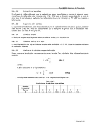 RAS-2000. Sistemas de Acueducto

B.4.4.5.2         Inclinación de las rejillas
En el caso de rejillas utilizadas para la captación de aguas superficiales en cursos de agua de zonas
montañosas, la rejilla debe estar inclinada entre 10% y 20% hacia la dirección aguas abajo. En el caso de
otros tipos de estructuras de captación, las rejillas deben tener una inclinación de 70° a 80° con respecto a
la horizontal.

B.4.4.5.3         Separación entre barrotes
La separación entre barrotes, para el caso de estructuras de captación en ríos con gravas gruesas, debe ser
entre 75 mm y 150 mm. Para ríos caracterizados por el transporte de gravas finas, la separación entre
barrotes debe ser entre 20 mm y 40 mm.

B.4.4.5.4         Ancho de la rejilla
El ancho de la rejilla debe depender del ancho total de la estructura de captación.

B.4.4.5.5         Velocidad del flujo en la rejilla
La velocidad efectiva del flujo a través de la rejilla debe ser inferior a 0.15 m/s, con el fin de evitar el arrastre
de materiales flotantes.

B.4.4.5.6         Coeficiente de pérdidas menores de la rejilla
Deben conocerse las pérdidas menores que ocurren en la rejilla. Para calcularlas debe utilizarse la siguiente
ecuación

                                                     V2
                                                 H=K                           (B.4.1)
                                                     2g
        donde :
        K debe calcularse de la siguiente forma:

                                                S
                                                       1.33

                                        K = β ⋅             ⋅ Senα                     (B.4.2)
                                                b
        donde β debe obtenerse de la tabla B.4.5, en conjunto con la figura B.4.1.

                                                        TABLA B.4.5
                                        Coeficiente de pérdida para rejillas
                Sección
              transversal
                 Forma               A           B             C         D          E            F     G
                   β               2.42         1.83          1.67     1.035       0.92        0.76   1.79




                                                                                                      Página B.58
 