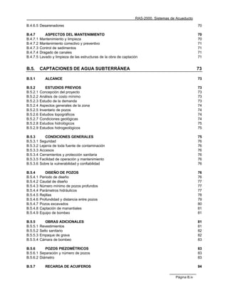 RAS-2000. Sistemas de Acueducto

B.4.6.5 Desarenadores                                                                                  70

B.4.7        ASPECTOS DEL MANTENIMIENTO                                                                70
B.4.7.1   Mantenimiento y limpieza                                                                     70
B.4.7.2   Mantenimiento correctivo y preventivo                                                        71
B.4.7.3   Control de sedimentos                                                                        71
B.4.7.4   Dragado de canales                                                                           71
B.4.7.5   Lavado y limpieza de las estructuras de la obra de captación                                 71


B.5.      CAPTACIONES DE AGUA SUBTERRÁNEA                                                              73

B.5.1        ALCANCE                                                                                   73

B.5.2        ESTUDIOS PREVIOS                                                                          73
B.5.2.1   Concepción del proyecto                                                                      73
B.5.2.2   Análisis de costo mínimo                                                                     73
B.5.2.3   Estudio de la demanda                                                                        73
B.5.2.4   Aspectos generales de la zona                                                                74
B.5.2.5   Inventario de pozos                                                                          74
B.5.2.6   Estudios topográficos                                                                        74
B.5.2.7   Condiciones geológicas                                                                       74
B.5.2.8   Estudios hidrológicos                                                                        75
B.5.2.9   Estudios hidrogeológicos                                                                     75

B.5.3        CONDICIONES GENERALES                                                                     75
B.5.3.1   Seguridad                                                                                    76
B.5.3.2   Lejanía de toda fuente de contaminación                                                      76
B.5.3.3   Accesos                                                                                      76
B.5.3.4   Cerramientos y protección sanitaria                                                          76
B.5.3.5   Facilidad de operación y mantenimiento                                                       76
B.5.3.6   Sobre la vulnerabilidad y confiabilidad                                                      76

B.5.4        DISEÑO DE POZOS                                                                           76
B.5.4.1   Período de diseño                                                                            76
B.5.4.2   Caudal de diseño                                                                             77
B.5.4.3   Número mínimo de pozos profundos                                                             77
B.5.4.4   Parámetros hidráulicos                                                                       77
B.5.4.5   Rejillas                                                                                     78
B.5.4.6   Profundidad y distancia entre pozos                                                          79
B.5.4.7   Pozos excavados                                                                              80
B.5.4.8   Captación de manantiales                                                                     81
B.5.4.9   Equipo de bombeo                                                                             81

B.5.5        OBRAS ADICIONALES                                                                         81
B.5.5.1   Revestimientos                                                                               81
B.5.5.2   Sello sanitario                                                                              82
B.5.5.3   Empaque de grava                                                                             82
B.5.5.4   Cámara de bombeo                                                                             83

B.5.6      POZOS PIEZOMÉTRICOS                                                                         83
B.5.6.1 Separación y número de pozos                                                                   83
B.5.6.2 Diámetro                                                                                       83

B.5.7        RECARGA DE ACUIFEROS                                                                      84

                                                                                         Página B.iv
 