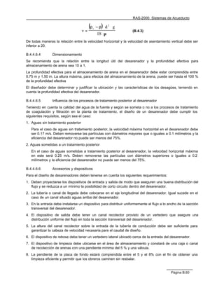 RAS-2000. Sistemas de Acueducto

                                          (ρ       − ρ) ⋅ d 2 ⋅ g
                                     v=
                                               s
                                                                    (B.4.3)
                                                    18 ⋅ µ
De todas maneras la relación entre la velocidad horizontal y la velocidad de asentamiento vertical debe ser
inferior a 20.

B.4.4.6.4       Dimensionamiento
Se recomienda que la relación entre la longitud útil del desarenador y la profundidad efectiva para
almacenamiento de arena sea 10 a 1.
La profundidad efectiva para el almacenamiento de arena en el desarenador debe estar comprendida entre
0.75 m y 1.50 m. La altura máxima, para efectos del almacenamiento de la arena, puede ser hasta el 100 %
de la profundidad efectiva
El diseñador debe determinar y justificar la ubicación y las características de los desagües, teniendo en
cuenta la profundidad efectiva del desarenador.

B.4.4.6.5       Influencia de los procesos de tratamiento posterior al desarenador
Teniendo en cuenta la calidad del agua de la fuente y según se someta o no a los procesos de tratamiento
de coagulación y filtración en la planta de tratamiento, el diseño de un desarenador debe cumplir los
siguientes requisitos, según sea el caso:
1. Aguas sin tratamiento posterior
   Para el caso de aguas sin tratamiento posterior, la velocidad máxima horizontal en el desarenador debe
   ser 0.17 m/s. Deben removerse las partículas con diámetros mayores que o iguales a 0.1 milímetros y la
   eficiencia del desarenador no puede ser menos del 75%.
2. Aguas sometidas a un tratamiento posterior
   En el caso de aguas sometidas a tratamiento posterior al desarenador, la velocidad horizontal máxima
   en este será 0.25 m/s. Deben removerse las partículas con diámetros superiores o iguales a 0.2
   milímetros y la eficiencia del desarenador no puede ser menos del 75%.

B.4.4.6.6       Accesorios y dispositivos
Para el diseño de desarenadores deben tenerse en cuenta los siguientes requerimientos:
1. Deben proyectarse los dispositivos de entrada y salida de modo que aseguren una buena distribución del
   flujo y se reduzca a un mínimo la posibilidad de corto circuito dentro del desarenador.
2. La tubería o canal de llegada debe colocarse en el eje longitudinal del desarenador. Igual sucede en el
   caso de un canal situado aguas arriba del desarenador.
3. En la entrada debe instalarse un dispositivo para distribuir uniformemente el flujo a lo ancho de la sección
   transversal del desarenador.
4. El dispositivo de salida debe tener un canal recolector provisto de un vertedero que asegure una
   distribución uniforme del flujo en toda la sección transversal del desarenador.
5. La altura del canal recolector sobre la entrada de la tubería de conducción debe ser suficiente para
   garantizar la cabeza de velocidad necesaria para el caudal de diseño.
6. El dispositivo de rebose debe tener un vertedero lateral ubicado cerca de la entrada del desarenador.
7. El dispositivo de limpieza debe ubicarse en el área de almacenamiento y constará de una caja o canal
   de recolección de arenas con una pendiente mínima del 5 % y una válvula.
8. La pendiente de la placa de fondo estará comprendida entre el 5 y el 8% con el fin de obtener una
   limpieza eficiente y permitir que los obreros caminen sin resbalar.


                                                                                             Página B.60
 