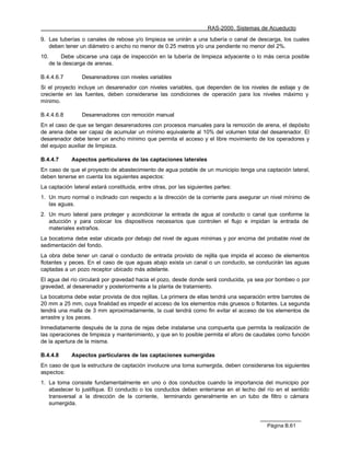 RAS-2000. Sistemas de Acueducto

9. Las tuberías o canales de rebose y/o limpieza se unirán a una tubería o canal de descarga, los cuales
   deben tener un diámetro o ancho no menor de 0.25 metros y/o una pendiente no menor del 2%.
10.        Debe ubicarse una caja de inspección en la tubería de limpieza adyacente o lo más cerca posible
      de la descarga de arenas.

B.4.4.6.7         Desarenadores con niveles variables
Si el proyecto incluye un desarenador con niveles variables, que dependen de los niveles de estiaje y de
creciente en las fuentes, deben considerarse las condiciones de operación para los niveles máximo y
mínimo.

B.4.4.6.8         Desarenadores con remoción manual
En el caso de que se tengan desarenadores con procesos manuales para la remoción de arena, el depósito
de arena debe ser capaz de acumular un mínimo equivalente al 10% del volumen total del desarenador. El
desarenador debe tener un ancho mínimo que permita el acceso y el libre movimiento de los operadores y
del equipo auxiliar de limpieza.

B.4.4.7       Aspectos particulares de las captaciones laterales
En caso de que el proyecto de abastecimiento de agua potable de un municipio tenga una captación lateral,
deben tenerse en cuenta los siguientes aspectos:
La captación lateral estará constituida, entre otras, por las siguientes partes:
1. Un muro normal o inclinado con respecto a la dirección de la corriente para asegurar un nivel mínimo de
   las aguas.
2. Un muro lateral para proteger y acondicionar la entrada de agua al conducto o canal que conforme la
   aducción y para colocar los dispositivos necesarios que controlen el flujo e impidan la entrada de
   materiales extraños.
La bocatoma debe estar ubicada por debajo del nivel de aguas mínimas y por encima del probable nivel de
sedimentación del fondo.
La obra debe tener un canal o conducto de entrada provisto de rejilla que impida el acceso de elementos
flotantes y peces. En el caso de que aguas abajo exista un canal o un conducto, se conducirán las aguas
captadas a un pozo receptor ubicado más adelante.
El agua del río circulará por gravedad hacia el pozo, desde donde será conducida, ya sea por bombeo o por
gravedad, al desarenador y posteriormente a la planta de tratamiento.
La bocatoma debe estar provista de dos rejillas. La primera de ellas tendrá una separación entre barrotes de
20 mm a 25 mm, cuya finalidad es impedir el acceso de los elementos más gruesos o flotantes. La segunda
tendrá una malla de 3 mm aproximadamente, la cual tendrá como fin evitar el acceso de los elementos de
arrastre y los peces.
Inmediatamente después de la zona de rejas debe instalarse una compuerta que permita la realización de
las operaciones de limpieza y mantenimiento, y que en lo posible permita el aforo de caudales como función
de la apertura de la misma.

B.4.4.8       Aspectos particulares de las captaciones sumergidas
En caso de que la estructura de captación involucre una toma sumergida, deben considerarse los siguientes
aspectos:
1. La toma consiste fundamentalmente en uno o dos conductos cuando la importancia del municipio por
   abastecer lo justifique. El conducto o los conductos deben enterrarse en el lecho del río en el sentido
   transversal a la dirección de la corriente, terminando generalmente en un tubo de filtro o cámara
   sumergida.



                                                                                          Página B.61
 