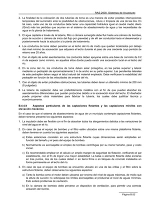 RAS-2000. Sistemas de Acueducto

2. La finalidad de la colocación de dos tuberías de toma es una manera de evitar posibles interrupciones
   temporales del suministro ante la posibilidad de obstrucciones, rotura o limpieza de una de las dos. En
   tal caso, cada uno de los conductos debe tener una capacidad hidráulica igual al caudal medio diario
   (Qmd) más las pérdidas que ocurran en el sistema de abastecimiento de agua y las necesidades de
   agua en la planta de tratamiento.
3. El agua captada a través de la tubería, filtro o cámara sumergida debe fluir hasta una cámara de bombas,
   pozo de succión o cámara de inicio del flujo por gravedad y de allí ser conducida hacia el desarenador y
   posteriormente hacia la aducción y la planta de tratamiento.
4. Los conductos de toma deben penetrar en el lecho del río de modo que queden localizados por debajo
   del nivel mínimo de socavación que adquiera el lecho durante el paso de una creciente cuyo período de
   retorno sea 20 años.
5. Con el objeto de evitar asentamientos, los conductos deben apoyarse sobre una base de concreto de 0.2
   m de espesor como mínimo, en aquellos sitios donde pueda existir una socavación local en el lecho del
   río.
6. En la zona del río, los conductos de toma deben estar protegidos, en las partes superior y lateral
   mediante un pedraplén de aproximadamente 2 m de ancho en su parte superior. Las pendientes laterales
   de este pedraplén deben seguir el talud natural del material empleado. Debe verificarse la estabilidad del
   pedraplén en función de las velocidades de arrastre del río.
7. Con el objeto de evitar probables obstrucciones, las tuberías deben tener un diámetro mínimo de 200 mm
   (8 pulgadas).
8. La tubería de captación debe ser preferiblemente metálica con el fin de que puedan absorber los
   asentamientos diferenciales que puedan producirse debido a la socavación local del lecho. El diseñador
   puede proponer otros materiales para fabricar la tubería, los cuales debe justificar técnica y
   económicamente.

B.4.4.9   Aspectos particulares de las captaciones flotantes y las captaciones móviles con
elevación mecánica
En el caso de que el sistema de abastecimiento de agua de un municipio contemple captaciones flotantes,
deben tenerse presente los siguientes aspectos:
1. La impulsión debe ser flexible con el fin de absorber todos los alargamientos debidos a las variaciones de
   nivel del agua en el río.
2. En caso de que el equipo de bombeo y el filtro estén ubicados sobre una misma plataforma flotante,
   deben tenerse en cuenta los siguientes aspectos:
   a) Estas estaciones consisten en una estructura flotante cuyas dimensiones serán adoptadas en
      función del tamaño y el peso del equipo de bombeo.
   b) Normalmente es aconsejable el empleo de bombas centrífugas por su menor tamaño, peso y costo
      inicial.
   c) Es recomendable emplear en el cálculo un amplio margen de seguridad de flotación, verificando el par
      estabilizante, con el fin de lograr una mayor estabilidad. La balsa o elemento flotante debe anclarse
      en tres puntos, dos de los cuales deben ir en tierra firme o en bloques de concreto instalados en
      forma permanente en el lecho del río.
3. En caso de que el equipo de bombeo se encuentre ubicado en una de las orillas y el filtro sobre la
   estructura flotante, deben observarse los siguientes aspectos:
   a) Tanto la bomba como el motor deben ubicarse por encima del nivel de aguas máximas, de modo que
      la altura de succión no sobrepase los límites aconsejables al producirse el nivel de aguas mínimas.
      Esto evitará problemas de cavitación.
   b) En la cámara de bombeo debe preverse un dispositivo de ventilación, para permitir una correcta
      aireación del recinto.

                                                                                           Página B.62
 