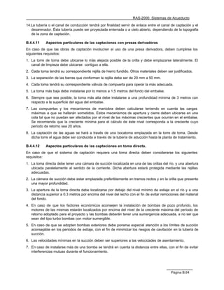 RAS-2000. Sistemas de Acueducto

14.La tubería o el canal de conducción tendrá por finalidad servir de enlace entre el canal de captación y el
   desarenador. Ésta tubería puede ser proyectada enterrada o a cielo abierto, dependiendo de la topografía
   de la zona de captación.

B.4.4.11    Aspectos particulares de las captaciones con presas derivadoras
En caso de que las obras de captación involucren el uso de una presa derivadora, deben cumplirse los
siguientes requisitos:
1. La torre de toma debe ubicarse lo más alejada posible de la orilla y debe emplazarse lateralmente. El
   canal de limpieza debe ubicarse contiguo a ella.
2. Cada toma tendrá su correspondiente rejilla de hierro fundido. Otros materiales deben ser justificados.
3. La separación de las barras que conforman la rejilla debe ser de 20 mm a 50 mm.
4. Cada toma tendrá su correspondiente válvula de compuerta para operar la más adecuada.
5. La toma más baja debe instalarse por lo menos a 1.5 metros del fondo del embalse.
6. Siempre que sea posible, la toma más alta debe instalarse a una profundidad mínima de 3 metros con
   respecto a la superficie del agua del embalse.
7. Las compuertas y los mecanismos de maniobra deben calcularse teniendo en cuenta las cargas
   máximas a que se hallarán sometidos. Estos mecanismos de apertura y cierre deben ubicarse en una
   cota tal que no puedan ser afectados por el nivel de las máximas crecientes que ocurran en el embalse.
   Se recomienda que la creciente mínima para el cálculo de éste nivel corresponda a la creciente cuyo
   período de retorno sea 20 años.
8. La captación de las aguas se hará a través de una bocatoma emplazada en la torre de toma. Desde
   dicha torre el agua debe ser conducida a través de la tubería de aducción hasta la planta de tratamiento.

B.4.4.12    Aspectos particulares de las captaciones en toma directa.
En caso de que el sistema de captación requiera una toma directa deben considerarse los siguientes
requisitos:
1. La toma directa debe tener una cámara de succión localizada en una de las orillas del río, y una abertura
   ubicada paralelamente al sentido de la corriente. Dicha abertura estará protegida mediante las rejillas
   adecuadas.
2. La cámara de succión debe estar emplazada preferiblemente en tramos rectos y en la orilla que presente
   una mayor profundidad.
3. La apertura de la toma directa debe localizarse por debajo del nivel mínimo de estiaje en el río y a una
   distancia superior a 0.3 metros por encima del nivel del lecho con el fin de evitar remociones del material
   del fondo.
4. En caso de que los factores económicos aconsejen la instalación de bombas de pozo profundo, los
   motores de las mismas estarán localizados por encima del nivel de la creciente máxima del período de
   retorno adoptado para el proyecto y las bombas deberán tener una sumergencia adecuada, a no ser que
   sean del tipo turbo bombas con motor sumergible.
5. En caso de que se adopten bombas exteriores debe ponerse especial atención a los límites de succión
   aconsejable en los periodos de estiaje, con el fin de minimizar los riesgos de cavitación en la tubería de
   succión.
6. Las velocidades mínimas en la succión deben ser superiores a las velocidades de asentamiento.
7. En caso de instalarse más de una bomba se tendrá en cuenta la distancia entre ellas, con el fin de evitar
   interferencias mutuas durante el funcionamiento.




                                                                                            Página B.64
 