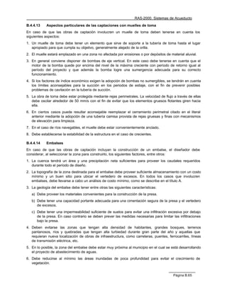 RAS-2000. Sistemas de Acueducto

B.4.4.13    Aspectos particulares de las captaciones con muelles de toma
En caso de que las obras de captación involucren un muelle de toma deben tenerse en cuenta los
siguientes aspectos:
1. Un muelle de toma debe tener un elemento que sirve de soporte a la tubería de toma hasta el lugar
   apropiado para que cumpla su objetivo, generalmente alejado de la orilla.
2. El muelle estará emplazado en una zona no afectada por erosiones o por depósitos de material aluvial.
3. En general conviene disponer de bombas de eje vertical. En este caso debe tenerse en cuenta que el
   motor de la bomba quede por encima del nivel de la máxima creciente con período de retorno igual al
   período del proyecto y que además la bomba logre una sumergencia adecuada para su correcto
   funcionamiento.
4. Si los factores de índice económico exigen la adopción de bombas no sumergibles, se tendrán en cuenta
   los límites aconsejables para la succión en los periodos de estiaje, con el fin de prevenir posibles
   problemas de cavitación en la tubería de succión.
5. La obra de toma debe estar protegida mediante rejas perimetrales. La velocidad de flujo a través de ellas
   debe oscilar alrededor de 50 mm/s con el fin de evitar que los elementos gruesos flotantes giren hacia
   ella.
6. En ciertos casos puede resultar aconsejable reemplazar el cerramiento perimetral citado en el literal
   anterior mediante la adopción de una tubería camisa provista de rejas gruesas y finas con mecanismos
   de elevación para limpieza.
7. En el caso de ríos navegables, el muelle debe estar convenientemente anclado.
8. Debe establecerse la estabilidad de la estructura en el caso de crecientes.

B.4.4.14    Embalses
En caso de que las obras de captación incluyan la construcción de un embalse, el diseñador debe
considerar, al seleccionar la zona para construirlo, los siguientes factores, entre otros:
1. La cuenca tendrá un área y una precipitación neta suficientes para proveer los caudales requeridos
   durante todo el período de diseño.
2. La topografía de la zona destinada para el embalse debe proveer suficiente almacenamiento con un costo
   mínimo y un buen sitio para ubicar el vertedero de excesos. En todos los casos que involucren
   embalses, debe llevarse a cabo un análisis de costo mínimo, como se describe en el título A.
3. La geología del embalse debe tener entre otras las siguientes características:
   a) Debe proveer los materiales convenientes para la construcción de la presa.
   b) Debe tener una capacidad portante adecuada para una cimentación segura de la presa y el vertedero
      de excesos.
   c) Debe tener una impermeabilidad suficiente de suelos para evitar una infiltración excesiva por debajo
      de la presa. En caso contrario se deben prever las medidas necesarias para limitar las infiltraciones
      bajo la presa.
4. Deben evitarse las zonas que tengan alta densidad de habitantes, grandes bosques, terrenos
   pantanosos, ríos y quebradas que tengan alta turbiedad durante gran parte del año y aquellas que
   requieran nueva localización de obras de infraestructura, como carreteras, puentes, ferrocarriles, líneas
   de transmisión eléctrica, etc.
5. En lo posible, la zona del embalse debe estar muy próxima al municipio en el cual se está desarrollando
   el proyecto de abastecimiento de aguas.
6. Debe reducirse al mínimo las áreas inundadas de poca profundidad para evitar el crecimiento de
   vegetación.


                                                                                          Página B.65
 