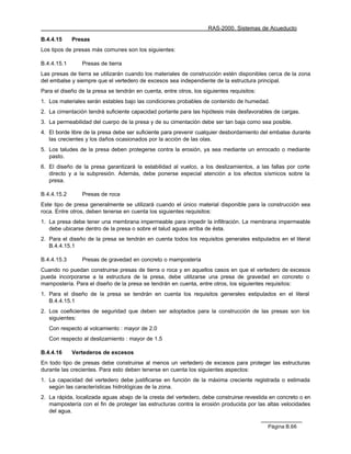 RAS-2000. Sistemas de Acueducto

B.4.4.15     Presas
Los tipos de presas más comunes son los siguientes:

B.4.4.15.1      Presas de tierra
Las presas de tierra se utilizarán cuando los materiales de construcción estén disponibles cerca de la zona
del embalse y siempre que el vertedero de excesos sea independiente de la estructura principal.
Para el diseño de la presa se tendrán en cuenta, entre otros, los siguientes requisitos:
1. Los materiales serán estables bajo las condiciones probables de contenido de humedad.
2. La cimentación tendrá suficiente capacidad portante para las hipótesis más desfavorables de cargas.
3. La permeabilidad del cuerpo de la presa y de su cimentación debe ser tan baja como sea posible.
4. El borde libre de la presa debe ser suficiente para prevenir cualquier desbordamiento del embalse durante
   las crecientes y los daños ocasionados por la acción de las olas.
5. Los taludes de la presa deben protegerse contra la erosión, ya sea mediante un enrocado o mediante
   pasto.
6. El diseño de la presa garantizará la estabilidad al vuelco, a los deslizamientos, a las fallas por corte
   directo y a la subpresión. Además, debe ponerse especial atención a los efectos sísmicos sobre la
   presa.

B.4.4.15.2      Presas de roca
Este tipo de presa generalmente se utilizará cuando el único material disponible para la construcción sea
roca. Entre otros, deben tenerse en cuenta los siguientes requisitos:
1. La presa debe tener una membrana impermeable para impedir la infiltración. La membrana impermeable
   debe ubicarse dentro de la presa o sobre el talud aguas arriba de ésta.
2. Para el diseño de la presa se tendrán en cuenta todos los requisitos generales estipulados en el literal
   B.4.4.15.1

B.4.4.15.3      Presas de gravedad en concreto o mampostería
Cuando no puedan construirse presas de tierra o roca y en aquellos casos en que el vertedero de excesos
pueda incorporarse a la estructura de la presa, debe utilizarse una presa de gravedad en concreto o
mampostería. Para el diseño de la presa se tendrán en cuenta, entre otros, los siguientes requisitos:
1. Para el diseño de la presa se tendrán en cuenta los requisitos generales estipulados en el literal
   B.4.4.15.1
2. Los coeficientes de seguridad que deben ser adoptados para la construcción de las presas son los
   siguientes:
   Con respecto al volcamiento : mayor de 2.0
   Con respecto al deslizamiento : mayor de 1.5

B.4.4.16     Vertederos de excesos
En todo tipo de presas debe construirse al menos un vertedero de excesos para proteger las estructuras
durante las crecientes. Para esto deben tenerse en cuenta los siguientes aspectos:
1. La capacidad del vertedero debe justificarse en función de la máxima creciente registrada o estimada
   según las características hidrológicas de la zona.
2. La rápida, localizada aguas abajo de la cresta del vertedero, debe construirse revestida en concreto o en
   mampostería con el fin de proteger las estructuras contra la erosión producida por las altas velocidades
   del agua.

                                                                                           Página B.66
 
