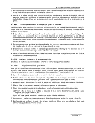 RAS-2000. Sistemas de Acueducto

3. En caso de que se considere necesario la rápida debe ir acompañada de estructuras de aireación con el
   fin de prevenir posibles problemas causados por cavitación.
4. Al final de la rápida siempre debe existir una estructura disipadora de energía del agua del canal de
   excesos, para prevenir problemas se socavación en las estructuras ubicadas aguas abajo. En lo posible
   se tratará de entregar el flujo con la misma energía que lo caracterizaba antes de la construcción de la
   presa.

B.4.4.17     Acondicionamiento de la cuenca que aporta al embalse
Siempre que las obras de captación involucren la construcción de una presa y el embalsamiento de agua,
deben observarse los siguientes requisitos para lograr un acondicionamiento de la cuenca localizada aguas
arriba de las estructuras:
1. Deben eliminarse todos los posibles focos de contaminación, tanto química como bacteriológica. Por
   esta razón, es conveniente que el municipio adquiera las áreas perimetrales y las adecue
   convenientemente eliminando las viviendas y plantando árboles de hojas perennes en las mismas (la
   repoblación forestal en las zonas marginales reducirá además la cantidad de limos y arcillas arrastrada
   hacia el embalse).
2. En caso de que aguas arriba del embalse se localice otro municipio, las aguas residuales de éste deben
   ser tratadas antes de volverse a entregar al río que alimenta la presa.
3. Deben tomarse todas las medidas de protección posibles sobre la vertiente y los ríos afluentes, con el fin
   de evitar contaminaciones de origen animal o humano y la erosión.
4. Debe impedirse el acceso incontrolado de excursionistas, nadadores, navegantes y ganado a la zona de
   la vertiente y a las áreas tributarias.

B.4.4.18     Aspectos particulares de otras captaciones
En el caso de captaciones especiales debe tenerse en cuenta los siguientes aspectos:

B.4.4.18.1      Captación directa de aguas lluvias
Este tipo de captaciones únicamente debe usarse cuando no exista alrededor del municipio otra fuente. Sin
embargo, para poderse utilizar la captación directa de aguas lluvias, estas deben asegurar una dotación
mínima de acuerdo con el nivel de complejidad del sistema escogido. (Véase literal B.2.4.1)
El diseño de este tipo de captaciones debe cumplir los siguientes requisitos:
1. Deben establecerse las áreas de captación disponibles en el municipio, como techos, terrazas
   impermeables, zonas pavimentadas y todas las otras superficies adecuadas para tal efecto.
2. El sistema debe ir acompañado por filtros de arena cuyo objetivo será retener los sólidos en suspensión.
3. El agua debe recolectarse en tanques o cisternas ubicados en un sitio elevado.
4. Si las cisternas se encuentran enterradas deben cumplirse los siguientes requisitos adicionales:
   a) Deben estar al menos a 15 metros de distancia de toda fuente de contaminación, como pozos
      sépticos, descargas sanitarias, etc.
   b) La tapa debe quedar al menos 0.5 metros por encima del nivel del terreno.
5. Las cisternas y los tanques de almacenamiento deben tener tubos de ventilación, rebose y desagüe.
6. Las tuberías que conducen el agua a los tanques o cisternas deben tener una válvula de alivio para
   eliminar las aguas de las primeras lluvias.




                                                                                           Página B.67
 
