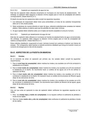 RAS-2000. Sistemas de Acueducto

B.4.4.18.2       Captación por evaporación de agua de mar
Este tipo de captación debe utilizarse únicamente en municipios sin otra fuente de abastecimiento. Sin
embargo, la captación debe asegurar la dotación mínima exigida para el nivel de complejidad del sistema
correspondiente. (Véase literal B.2.4.1)
El diseño de este tipo de captaciones debe cumplir los siguientes requisitos:
1. Los estanques de evaporación deben tener poca profundidad y el área de las cubiertas transparentes
   debe ser lo más amplia posible.
2. Debe recolectarse de manera eficiente el vapor de agua, utilizando preferiblemente canaletas de material
   plástico. Debe aislarse el sistema para que las pérdidas de vapor sean mínimas.
3. Al agua captada deben añadirse sales con el objeto de hacerla aceptable al consumo humano.

B.4.4.18.3       Captación por desalinización de agua de mar
Este tipo de captación debe utilizarse en municipios sin fuentes de abastecimiento de agua convencionales.
Sin embargo, la captación debe asegurar la dotación mínima exigida para el nivel de complejidad del
sistema correspondiente. (Véase literal B.2.4.1)
Estos métodos (destilación, evaporación al vació, ósmosis inversa) son costosos e implican uso intenso de
energía. Por consiguiente, debe hacerse un estudio económico detallado que incluya la inversión inicial y el
consumo de energía para la vida útil del proyecto.


B.4.5 ASPECTOS DE LA PUESTA EN MARCHA

B.4.5.1      Canales
En el momento de entrar en operación por primera vez, los canales deben cumplir los siguientes
requerimientos:
1. Para el nivel bajo de complejidad, deben medirse los niveles y los caudales con el fin de corroborar lo
   establecido en el diseño.
2. Para el nivel medio de complejidad, deben medirse los niveles y los caudales con el fin de corroborar
   lo establecido en el diseño. Se recomienda hacer un análisis de las aguas con el fin de verificar la
   operación de filtros.
3. Para el nivel medio alto de complejidad, deben medirse los niveles y los caudales con el fin de
   corroborar lo establecido en el diseño. Es necesario hacer un análisis de los procesos de filtración aguas
   abajo de las estructuras de toma.
4. Para el nivel alto de complejidad, deben medirse los niveles y los caudales en los canales con el fin
   de corroborar lo establecido en el diseño. Se recomienda hacer análisis de filtración de las aguas, aguas
   abajo de las estructuras de toma.

B.4.5.2      Rejillas
Una vez que entre en operación la obra de captación deben verificarse los siguientes aspectos en las
rejillas:
1. Para los niveles bajo y medio de complejidad, no se requiere verificar el coeficiente de pérdidas a
   través de las rejillas.
2. Para los niveles medio alto y alto de complejidad, debe verificarse el coeficiente de pérdidas a través
   de las rejillas.




                                                                                           Página B.68
 