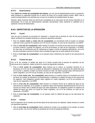 RAS-2000. Sistemas de Acueducto

B.4.5.3     Desarenadores
Para todos los niveles de complejidad del sistema, una vez que los desarenadores entren en operación,
debe probarse su capacidad durante por lo menos 24 horas con el caudal máximo horario, QMH, más el
caudal correspondiente a las pérdidas que ocurran en el sistema de abastecimiento de agua.
Además, deben probarse todas las estructuras encargadas de la evacuación de las arenas retenidas en el
desarenador. En el caso de desarenadores operados manualmente, debe verificarse la viabilidad de la
operación manual del desarenador.


B.4.6 ASPECTOS DE LA OPERACIÓN

B.4.6.1     Caudal
Una vez que el proyecto se encuentre en operación, y durante todo el período de vida útil del proyecto,
deben verificarse los caudales teniendo en cuenta los siguientes requisitos:
1. Para los niveles medio y medio alto de complejidad, se recomienda medir el caudal a la entrada
   cada dos horas y guardar los registros con el fin de ser enviados, en caso de ser requeridos, a la SSPD.
2. Para el nivel alto de complejidad, debe medirse el caudal a la entrada de las estructuras de captación
   en forma continua y guardar los registros, con el fin de enviarlos, en caso de ser requeridos, a la SSPD.
   En este caso se recomienda que las mediciones se hagan a través de aparatos telemétricos, con el fin
   de que el operador conozca en tiempo real la cantidad de agua que se está captando de la fuente.
3. Para el nivel bajo de complejidad, no se requiere hacer mediciones de caudal en las estructuras de
   toma.

B.4.6.2     Calidad del agua
Con el fin de controlar la calidad del agua en la fuente durante todo el período de operación de las
estructuras de la captación, deben tenerse en cuenta los siguientes requisitos:
1. Para el nivel medio de complejidad, debe hacerse por lo menos un muestreo semanal en la
   bocatoma con el fin de hacer los análisis de laboratorio y establecer las condiciones de calidad del agua
   en la fuente, y detectar si están ocurriendo cambios en ésta. Se deben guardar estas informaciones en
   medio magnético, con el fin de ser enviadas, en caso de ser requeridas, a la SSPD.
2. Para el nivel medio alto de complejidad, debe hacerse un muestreo diario en la bocatoma con el fin
   de hacer los análisis de laboratorio correspondientes y establecer la calidad del agua en las estructuras
   de captación. Será obligatorio guardar estos registros en medio magnético, con el fin de enviarlos, en
   caso de ser requeridos, a la SSPD.
3. Para el nivel alto de complejidad, debe hacerse un muestreo horario de la calidad del agua en las
   estructuras de captación. En lo posible, la captación debe instrumentarse telemétricamente con el fin de
   conocer en tiempo real la calidad del agua que está captándose. Es obligatorio guardar los registros de
   calidad del agua que entra a la fuente en medio magnético, con el fin de enviarlos, en caso de ser
   requeridos, a la SSPD.
4. Para el nivel bajo de complejidad, no se requiere medir la calidad del agua en las estructuras de
   captación.

B.4.6.3     Canales
Para la operación de los canales que formen parte de las estructuras de captación, deben tenerse en cuenta
los siguientes aspectos:
1. Para el nivel bajo de complejidad, deben medirse los niveles y los caudales en los canales, al menos
   una vez al año, con el fin de verificar la pendiente de la línea de gradiente hidráulico.



                                                                                          Página B.69
 