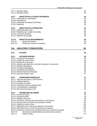 RAS-2000. Sistemas de Acueducto

B.5.7.1 Recarga natural                                                                              84
B.5.7.2 Recarga artificial                                                                           84

B.5.8        ASPECTOS DE LA PUESTA EN MARCHA                                                         84
B.5.8.1   Verificación de rendimientos                                                               84
B.5.8.2   Desinfección                                                                               85
B.5.8.3   Verificación de equipos de bombeo                                                          85
B.5.8.4   Desarrollo                                                                                 85

B.5.9        ASPECTOS DE LA OPERACIÓN                                                                85
B.5.9.1   Calidad del agua cruda                                                                     85
B.5.9.2   Rendimientos y niveles del acuífero                                                        86
B.5.9.3   Tiempo de operación                                                                        86
B.5.9.4   Medición de caudales                                                                       86

B.5.10       ASPECTOS DE MANTENIMIENTO                                                               86
B.5.10.1        Equipos de bombeo                                                                    86
B.5.10.2        Prevención contra la incrustación                                                    86


B.6.      ADUCCIÓN Y CONDUCCIÓN                                                                      89

B.6.1        ALCANCE                                                                                 89

B.6.2        ESTUDIOS PREVIOS                                                                        89
B.6.2.1   Concepción del proyecto                                                                    89
B.6.2.2   Análisis de costo mínimo                                                                   89
B.6.2.3   Estudio de la demanda                                                                      89
B.6.2.4   Aspectos generales de la zona de la aducción o conducción                                  90
B.6.2.5   Estudios topográficos                                                                      90
B.6.2.6   Condiciones geológicas                                                                     90
B.6.2.7   Factibilidad de ampliación                                                                 90
B.6.2.8   Recomendaciones de trazado                                                                 90
B.6.2.9   Servicios de agua cruda                                                                    91

B.6.3        CONDICIONES GENERALES                                                                   91
B.6.3.1   Tipos de aducciones y conducciones                                                         91
B.6.3.2   Análisis hidráulico                                                                        92
B.6.3.3   Facilidad de acceso                                                                        92
B.6.3.4   Protección contra la contaminación                                                         92
B.6.3.5   Vulnerabilidad y confiabilidad                                                             92
B.6.3.6   Derivaciones de agua cruda                                                                 93

B.6.4      PARÁMETROS DE DISEÑO                                                                       93
B.6.4.1 Período de diseño                                                                             93
B.6.4.2 Caudal de diseño                                                                              93
B.6.4.3 Canales a flujo libre                                                                         93
B.6.4.4 Conductos a presión para aducciones y conducciones                                            98
B.6.4.5 Ecuación para el cálculo de las pérdidas menores                                             103
B.6.4.6 Análisis de costo mínimo                                                                     104
B.6.4.7 Materiales de las tuberías de aducción y conducción                                          104
B.6.4.8 Especificaciones y control de calidad de las tuberías.                                       108
B.6.4.9 Accesorios y estructuras complementarias para conductos a presión                            112
B.6.4.10        Estructuras complementarias para aducciones a presión                                117
B.6.4.11        Golpe de ariete                                                                      119

                                                                                        Página B.v
 
