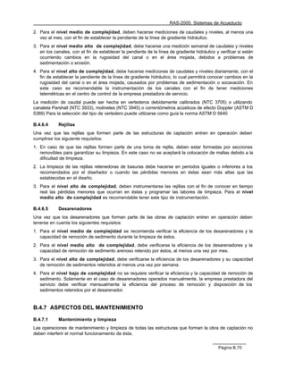 RAS-2000. Sistemas de Acueducto

2. Para el nivel medio de complejidad, deben hacerse mediciones de caudales y niveles, al menos una
   vez al mes, con el fin de establecer la pendiente de la línea de gradiente hidráulico.
3. Para el nivel medio alto de complejidad, debe hacerse una medición semanal de caudales y niveles
   en los canales, con el fin de establecer la pendiente de la línea de gradiente hidráulico y verificar si están
   ocurriendo cambios en la rugosidad del canal o en el área mojada, debidos a problemas de
   sedimentación o erosión.
4. Para el nivel alto de complejidad, debe hacerse mediciones de caudales y niveles diariamente, con el
   fin de establecer la pendiente de la línea de gradiente hidráulico, lo cual permitirá conocer cambios en la
   rugosidad del canal o en el área mojada, causados por problemas de sedimentación o socavación. En
   este caso es recomendable la instrumentación de los canales con el fin de tener mediciones
   telemétricas en el centro de control de la empresa prestadora de servicio.
La medición de caudal puede ser hecha en vertederos debidamente calibrados (NTC 3705) o utilizando
canaleta Parshall (NTC 3933), molinetes (NTC 3945) o correntómetros acústicos de efecto Doppler (ASTM D
5389) Para la selección del tipo de vertedero puede utilizarse como guía la norma ASTM D 5640

B.4.6.4     Rejillas
Una vez que las rejillas que formen parte de las estructuras de captación entren en operación deben
cumplirse los siguiente requisitos:
1. En caso de que las rejillas formen parte de una toma de rejilla, deben estar formadas por secciones
   removibles para garantizar su limpieza. En este caso no se aceptará la colocación de mallas debido a la
   dificultad de limpieza.
2. La limpieza de las rejillas retenedoras de basuras debe hacerse en periodos iguales o inferiores a los
   recomendados por el diseñador o cuando las pérdidas menores en éstas sean más altas que las
   establecidas en el diseño.
3. Para el nivel alto de complejidad, deben instrumentarse las rejillas con el fin de conocer en tiempo
   real las pérdidas menores que ocurran en éstas y programar las labores de limpieza. Para el nivel
   medio alto de complejidad es recomendable tener este tipo de instrumentación.

B.4.6.5     Desarenadores
Una vez que los desarenadores que forman parte de las obras de captación entren en operación deben
tenerse en cuenta los siguientes requisitos:
1. Para el nivel medio de complejidad se recomienda verificar la eficiencia de los desarenadores y la
   capacidad de remoción de sedimento durante la limpieza de éstos.
2. Para el nivel medio alto de complejidad, debe verificarse la eficiencia de los desarenadores y la
   capacidad de remoción de sedimento arenoso retenido por éstos, al menos una vez por mes.
3. Para el nivel alto de complejidad, debe verificarse la eficiencia de los desarenadores y su capacidad
   de remoción de sedimentos retenidos al menos una vez por semana.
4. Para el nivel bajo de complejidad no se requiere verificar la eficiencia y la capacidad de remoción de
   sedimento. Solamente en el caso de desarenadores operados manualmente, la empresa prestadora del
   servicio debe verificar mensualmente la eficiencia del proceso de remoción y disposición de los
   sedimentos retenidos por el desarenador.


B.4.7 ASPECTOS DEL MANTENIMIENTO

B.4.7.1     Mantenimiento y limpieza
Las operaciones de mantenimiento y limpieza de todas las estructuras que forman la obra de captación no
deben interferir el normal funcionamiento de ésta.


                                                                                               Página B.70
 