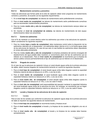 RAS-2000. Sistemas de Acueducto

B.4.7.2     Mantenimiento correctivo y preventivo
Todas las estructuras que forman parte de la obra de captación deben tener programas de mantenimiento
correctivo y preventivo, de acuerdo con los siguientes requerimientos:
1. En el nivel bajo de complejidad, las labores de mantenimiento serán preferiblemente correctivas.
2. Para el nivel medio de complejidad, las labores de mantenimiento serán preferiblemente correctivas
   pero se recomiendan mantenimientos preventivos.
3. Para los niveles medio alto y alto de complejidad, las labores de mantenimiento siempre deben ser
   preventivas.
4. Sin importar el nivel de complejidad de sistema, las labores de mantenimiento de todo equipo
   electromecánico deben ser preventivas.

B.4.7.3     Control de sedimentos
Con el fin de mantener un control efectivo sobre los sedimentos que entran a las estructuras de captación,
deben considerarse los siguientes requisitos:
1. Para los niveles bajo y medio de complejidad, debe mantenerse control sobre la disposición de los
   sedimentos retenidos por el desarenador. Los sedimentos deben retornar al río o a la fuente aguas abajo
   de las estructuras de captación. En caso de que esto no sea factible los sedimentos deben depositarse
   en zonas adecuadas previamente.
2. Para los niveles medio alto y alto de complejidad, la empresa prestadora del servicio encargada del
   abastecimiento del agua potable debe mantener un conocimiento pleno del tipo de sedimentos que se
   retienen en el desarenador. Para el nivel medio de complejidad se recomienda que la empresa de
   servicio público conozca permanentemente el tipo de sedimentos que se retienen en el desarenador.

B.4.7.4     Dragado de canales
En el caso de que la estructura de captación incluya un canal situado aguas arriba de la primera estructura
de rejillas, deben hacerse dragados de mantenimiento teniendo en cuenta los siguientes requisitos:
1. Para el nivel bajo de complejidad, el canal situado aguas arriba debe dragarse cuando la capacidad
   hidráulica máxima de éste se reduzca en un 25%, o una vez al año.
2. Para el nivel medio de complejidad, el canal localizado aguas arriba debe dragarse cuando la
   capacidad hidráulica máxima se reduzca en un 20%, o una vez al año.
3. Para el nivel medio alto de complejidad, el canal ubicado aguas arriba debe dragarse cuando la
   capacidad hidráulica se reduzca en un 15%, o una vez cada 6 meses.
4. Para el nivel alto de complejidad, será responsabilidad del operador mantener la capacidad hidráulica
   del canal localizado aguas arriba de la estructura de toma. Sin embargo, se recomienda que se hagan
   dragados cuando la capacidad hidráulica máxima se reduzca en un 10%, o una vez cada 6 meses.

B.4.7.5     Lavado y limpieza de las estructuras de la obra de captación

B.4.7.5.1       Canales
Para el caso de los canales que conformen la estructura de captación aguas abajo de la primera estructura
de rejilla se requieren las siguientes labores de mantenimiento:
1. Para el nivel bajo de complejidad se recomienda lavado y limpieza anual.
2. Para el nivel medio de complejidad, el lavado y la limpieza de los canales es obligatorio una vez al
   año.
3. Para el nivel medio alto     de complejidad, el lavado y la limpieza de los canales debe hacerse
   semestralmente.


                                                                                          Página B.71
 