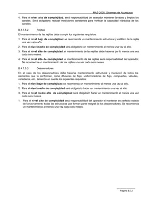 RAS-2000. Sistemas de Acueducto

4. Para el nivel alto de complejidad, será responsabilidad del operador mantener lavados y limpios los
   canales. Será obligatorio realizar mediciones constantes para verificar la capacidad hidráulica de los
   canales.

B.4.7.5.2        Rejillas
El mantenimiento de las rejillas debe cumplir los siguientes requisitos:
1. Para el nivel bajo de complejidad se recomienda un mantenimiento estructural y estético de la rejilla
   una vez cada año.
2. Para el nivel medio de complejidad será obligatorio un mantenimiento al menos una vez al año.
3. Para el nivel alto de complejidad, el mantenimiento de las rejillas debe hacerse por lo menos una vez
   cada seis meses.
4. Para el nivel alto de complejidad, el mantenimiento de las rejillas será responsabilidad del operador.
   Se recomienda un mantenimiento de las rejillas una vez cada seis meses.

B.4.7.5.3        Desarenadores
En el caso de los desarenadores debe hacerse mantenimiento estructural y mecánico de todos los
elementos que lo conforman, como difusores de flujo, uniformizadores de flujo, compuertas, válvulas,
vertederos, etc., teniendo en cuenta los siguientes requisitos:
1. Para el nivel bajo de complejidad se recomienda un mantenimiento al menos una vez al año.
2. Para el nivel medio de complejidad será obligatorio hacer un mantenimiento una vez al año.
3. Para el nivel medio alto de complejidad será obligatorio hacer un mantenimiento al menos una vez
   cada seis meses.
1.   Para el nivel alto de complejidad será responsabilidad del operador el mantener en perfecto estado
     de funcionamiento todas las estructuras que forman parte integral de los desarenadores. Se recomienda
     un mantenimiento al menos una vez cada seis meses.




                                                                                         Página B.72
 
