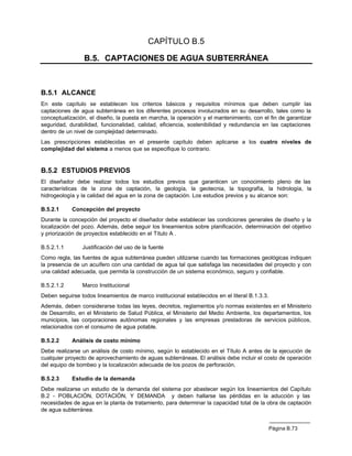 CAPÍTULO B.5

                 B.5. CAPTACIONES DE AGUA SUBTERRÁNEA



B.5.1 ALCANCE
En este capítulo se establecen los criterios básicos y requisitos mínimos que deben cumplir las
captaciones de agua subterránea en los diferentes procesos involucrados en su desarrollo, tales como la
conceptualización, el diseño, la puesta en marcha, la operación y el mantenimiento, con el fin de garantizar
seguridad, durabilidad, funcionalidad, calidad, eficiencia, sostenibilidad y redundancia en las captaciones
dentro de un nivel de complejidad determinado.
Las prescripciones establecidas en el presente capítulo deben aplicarse a los cuatro niveles de
complejidad del sistema a menos que se especifique lo contrario.


B.5.2 ESTUDIOS PREVIOS
El diseñador debe realizar todos los estudios previos que garanticen un conocimiento pleno de las
características de la zona de captación, la geología, la geotecnia, la topografía, la hidrología, la
hidrogeología y la calidad del agua en la zona de captación. Los estudios previos y su alcance son:

B.5.2.1     Concepción del proyecto
Durante la concepción del proyecto el diseñador debe establecer las condiciones generales de diseño y la
localización del pozo. Además, debe seguir los lineamientos sobre planificación, determinación del objetivo
y priorización de proyectos establecido en el Título A .

B.5.2.1.1       Justificación del uso de la fuente
Como regla, las fuentes de agua subterránea pueden utilizarse cuando las formaciones geológicas indiquen
la presencia de un acuífero con una cantidad de agua tal que satisfaga las necesidades del proyecto y con
una calidad adecuada, que permita la construcción de un sistema económico, seguro y confiable.

B.5.2.1.2       Marco Institucional
Deben seguirse todos lineamientos de marco institucional establecidos en el literal B.1.3.3.
Además, deben considerarse todas las leyes, decretos, reglamentos y/o normas existentes en el Ministerio
de Desarrollo, en el Ministerio de Salud Pública, el Ministerio del Medio Ambiente, los departamentos, los
municipios, las corporaciones autónomas regionales y las empresas prestadoras de servicios públicos,
relacionados con el consumo de agua potable.

B.5.2.2     Análisis de costo mínimo
Debe realizarse un análisis de costo mínimo, según lo establecido en el Título A antes de la ejecución de
cualquier proyecto de aprovechamiento de aguas subterráneas. El análisis debe incluir el costo de operación
del equipo de bombeo y la localización adecuada de los pozos de perforación.

B.5.2.3     Estudio de la demanda
Debe realizarse un estudio de la demanda del sistema por abastecer según los lineamientos del Capítulo
B.2 - POBLACIÓN, DOTACIÓN, Y DEMANDA y deben hallarse las pérdidas en la aducción y las
necesidades de agua en la planta de tratamiento, para determinar la capacidad total de la obra de captación
de agua subterránea.


                                                                                               Página B.73
 
