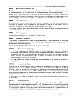 RAS-2000. Sistemas de Acueducto

B.5.2.4      Aspectos generales de la zona
Debe tenerse en cuenta todo lo establecido en el literal B.3.3.1.3 de este título, sobre los estudios a realizar
en la zona del acuífero y las características de las fuentes subterráneas, establecidas en el literal B.3.4.
Además, debe determinarse un mapa que ubique claramente los drenajes, las corrientes principales, las
formas de depósitos presentes, los cauces antiguos, las zonas meandronales, las zonas de pantano, las
zonas de recarga y otros elementos geográficos que describan adecuadamente la zona del acuífero.

B.5.2.5      Inventario de pozos
El diseñador debe incluir un inventario de pozos existentes que indique para cada uno la localización, la
profundidad, el diámetro, el tipo de terreno, el nivel dinámico de bombeo, el nivel estático inicial, la
producción, el equipo de bombeo utilizado y la calidad físico-química del agua.
En los pozos existentes deben estimarse los niveles estático y dinámico durante el bombeo, indicando el
punto de referencia de estas medidas.

B.5.2.6      Estudios topográficos
Debe cumplirse lo establecido en el literal B.3.3.1.4 de este título.

B.5.2.7      Condiciones geológicas
Debe seguirse lo establecido en el literal B.3.4.1.4 de este título. Deben determinarse las principales
formaciones y fallas geológicas así como el control que éstas puedan ejercer sobre el flujo y el
almacenamiento del agua subterránea.
Durante el estudio geológico deben utilizarse las siguientes herramientas:

B.5.2.7.1        Reconocimiento fotogeológico
1. Para el nivel alto de complejidad debe realizarse un estudio fotogeológico, mediante la interpretación
   de fotografías aéreas a escalas adecuadas, pero nunca menos detalladas que una escala 1:60 000. El
   estudio debe determinar los tipos de drenajes, clasificación de las corrientes, formaciones aluviales,
   tapones arcillosos, zonas meandronales, zonas de pantano, alineamiento, fracturas, fallas, estructuras
   geológicas, plegamientos y zonas de recarga.
2. Para los niveles bajo, medio y medio alto de complejidad no se requiere de conocimiento
   fotogeológico.

B.5.2.7.2        Investigación geológica
Debe hacerse un levantamiento de columna estratigráfica representativo que determine formaciones
geológicas, tamaño de la partículas, gradación, espesores de las formaciones, fallas, permeabilidad,
porosidad y tiempo de perforación en cada estrato. Los procesos de investigación geológica deben abarcar
en su objetivo lo establecido en la norma AWWA-A100, Sección 2. Para la investigación geológica pueden
utilizarse métodos de investigación litológica tales como rotación directa con testigo, percusión con cable o
rotación con circulación inversa.
La identificación de tramos permeable puede hacerse mediante ensayos a caudal constante o ensayos con
caudal variable.

B.5.2.7.3        Sondeos geofísicos
En caso de que la perforación existente no sea suficiente para determinar la profundidad de las formaciones,
                                                          2
debe adelantarse un sondeo geoeléctrico por cada 2 Km , interpretándolo por el método de Schlumberger,
calculando las resistividades eléctricas de cada estrato. El espaciamiento entre los electrodos debe permitir
la ubicación de la diferentes formaciones. Cuando se requieran prospecciones a poca profundidad se
recomiendan los métodos geoeléctricos del potencial espontáneo o el método tripotencial.



                                                                                              Página B.74
 