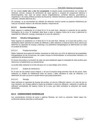 RAS-2000. Sistemas de Acueducto

En los niveles medio alto y alto de complejidad, el estudio puede complementarse con sondeos de
refracción sísmica, ensayos de penetración de rayos gamma o ensayos de prospección eléctrica o
electromagnética, bien sean de campo natural (magnetotelúrico, corrientes telúricas, gravimétrica y
magnéticas) o de campo artificial (sondeos de frecuencia, métodos hertzianos, georadar, sondeos eléctricos
verticales, calicatas eléctricas etc).
Sin embargo, no se recomiendan los métodos de refracción sísmica cuando se presenta interferencia por
ruido por circulación masiva o de vehículos pesados, maquinaria etc.

B.5.2.8     Estudios hidrológicos
Debe seguirse lo establecido en el literal B.3.3.1.6 de este título, referente al contenido de los estudios
hidrológicos de la zona. El diseñador debe llevar a cabo un balance hídrico de la zona y determinar la
capacidad de infiltración, recarga y descarga en la zona de captación.

B.5.2.9      Estudios hidrogeológicos
Debe seguirse los establecido en el literal B.3.4.1.6 de este título. Además, en la zona del acuífero y sus
alrededores deben estimarse los niveles de infiltración y debe realizarse un balance hídríco de la cuenca que
determine su capacidad de recarga y descarga. Los parámetros hidrogeológicos se determinarán con base
en pruebas de bombeo.

B.5.2.9.1       Pruebas de bombeo
Deben realizarse las pruebas de bombeo necesarias en cada pozo con el fin de determinar las propiedades
hidrogeológicas de las formaciones, las cuales incluyen la transmisibilidad, la conductividad hidráulica y el
coeficiente de almacenamiento.
El número de pruebas y la duración de cada una será establecido según la necesidad de cada acuífero para
determinar completamente sus características
La prueba debe realizarse en el sitio del pozo con un pozo testigo como mínimo.

B.5.2.9.2       Análisis de interferencia
En el caso de que existan pozos antiguos, o de que el proyecto tenga previstos más de dos pozos, debe
realizarse un análisis de interferencia entre los pozos y debe calcularse el radio de influencia y el
abatimiento de cada uno para el caudal máximo que pueda presentarse.

B.5.2.9.3       Recarga
Debe estimarse la capacidad de recarga del acuífero, ya sea por infiltración natural, o en caso de que se
crea necesario, por recarga artificial a través de embalses o pozos de infiltración, realizando un estudio de
infiltración acompañado del balance hídrico de la zona, que debe considerar la extracción del caudal
demandado.


B.5.3 CONDICIONES GENERALES
Las características mínimas de pozos o galerías filtrantes, así como su ubicación, deben seguir las
condiciones básicas descritas a continuación:




                                                                                           Página B.75
 