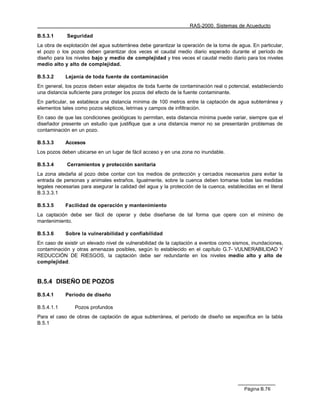 RAS-2000. Sistemas de Acueducto

B.5.3.1      Seguridad
La obra de explotación del agua subterránea debe garantizar la operación de la toma de agua. En particular,
el pozo o los pozos deben garantizar dos veces el caudal medio diario esperado durante el período de
diseño para los niveles bajo y medio de complejidad y tres veces el caudal medio diario para los niveles
medio alto y alto de complejidad.

B.5.3.2     Lejanía de toda fuente de contaminación
En general, los pozos deben estar alejados de toda fuente de contaminación real o potencial, estableciendo
una distancia suficiente para proteger los pozos del efecto de la fuente contaminante.
En particular, se establece una distancia mínima de 100 metros entre la captación de agua subterránea y
elementos tales como pozos sépticos, letrinas y campos de infiltración.
En caso de que las condiciones geológicas lo permitan, esta distancia mínima puede variar, siempre que el
diseñador presente un estudio que justifique que a una distancia menor no se presentarán problemas de
contaminación en un pozo.

B.5.3.3     Accesos
Los pozos deben ubicarse en un lugar de fácil acceso y en una zona no inundable.

B.5.3.4      Cerramientos y protección sanitaria
La zona aledaña al pozo debe contar con los medios de protección y cercados necesarios para evitar la
entrada de personas y animales extraños. Igualmente, sobre la cuenca deben tomarse todas las medidas
legales necesarias para asegurar la calidad del agua y la protección de la cuenca, establecidas en el literal
B.3.3.3.1

B.5.3.5     Facilidad de operación y mantenimiento
La captación debe ser fácil de operar y debe diseñarse de tal forma que opere con el mínimo de
mantenimiento.

B.5.3.6     Sobre la vulnerabilidad y confiabilidad
En caso de existir un elevado nivel de vulnerabilidad de la captación a eventos como sismos, inundaciones,
contaminación y otras amenazas posibles, según lo establecido en el capítulo G.7- VULNERABILIDAD Y
REDUCCIÓN DE RIESGOS, la captación debe ser redundante en los niveles medio alto y alto de
complejidad.


B.5.4 DISEÑO DE POZOS

B.5.4.1     Período de diseño

B.5.4.1.1       Pozos profundos
Para el caso de obras de captación de agua subterránea, el período de diseño se especifica en la tabla
B.5.1




                                                                                           Página B.76
 