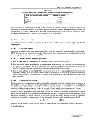 RAS-2000. Sistemas de Acueducto
                                                  TABLA B.5.1
                 Período de diseño para las obras de captación de agua subterránea
                        Nivel de Complejidad del Sistema        Período de Diseño
                       Bajo                                          15 años
                       Medio                                         15 años
                       Medio alto                                    20 años
                       Alto                                          25 años


Para los niveles de complejidad medio alto y alto, las obras de captación de agua subterránea deberán ser
analizadas y evaluadas teniendo en cuenta el período de diseño máximo, llamado también horizonte de
planeamiento de proyecto; y se deberán definir las etapas de construcción de los pozos profundos, según
las necesidades del proyecto, basados en la metodología de costo mínimo.



B.5.4.1.2        Pozos excavados
Los pozos excavados tendrán un período de diseño de 15 años para los niveles bajo y medio de
complejidad.

B.5.4.2     Caudal de diseño
Las obras de captación de agua subterránea deben tener una capacidad igual al caudal máximo diario,
QMD, si se cuenta con almacenamiento. En el caso de no tener almacenamiento, la capacidad de la obra
debe ser igual al caudal máximo horario, QMH.

B.5.4.3     Número mínimo de pozos profundos
1. Para el nivel bajo de complejidad se permite la construcción de un único pozo.
2. Para los niveles medio y medio alto de complejidad debe contarse con un mínimo de dos pozos más
   un pozo de redundancia. El número de pozos debe tener una capacidad sumada igual al caudal de
   diseño. El pozo de redundancia debe tener una capacidad igual a la de los demás.
3. Para el nivel alto de complejidad, debe tenerse un mínimo de dos pozos de operación normal con una
   capacidad sumada igual al caudal de diseño más las pérdidas en la aducción y las necesidades en la
   planta de tratamiento. Debe colocarse un pozo de reserva por cada 5 pozos de operación normal, con
   igual capacidad.

B.5.4.4     Parámetros hidráulicos
Deben conocerse los parámetros hidráulicos del acuífero, aplicando el método más adecuado de acuerdo al
tipo de flujo, ya sea con régimen permanente o régimen variable. En caso de ser necesario, la evaluación de
los parámetros hidráulicos debe considerar la superposición de pozos e interferencia, los acuíferos
limitados por barrera impermeables o bordes de recarga o el caso de acuífero libre con drenaje diferido.
El cálculo de los parámetros hidráulicos debe basarse en pruebas de bombeo, relacionando el caudal
extraído en términos de la conductividad hidráulica y el abatimiento. La relación entre éstas variables puede
efectuarse aplicando la Ley de Darcy de la velocidad de flujo en medio porosos cuando se presentan
condiciones de equilibrio, considerando a su vez la ecuación de continuidad, según la ecuación B.5.1:
                                            Q = K⋅ i⋅ A                 (B.5.1)

Según el tipo de acuífero, puede tomarse alguna de las siguientes expresiones para el cálculo del caudal:
1. Acuíferos libres:




                                                                                           Página B.77
 