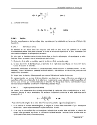 RAS-2000. Sistemas de Acueducto

                                                   
                                        (H 2 − h2 )
                               Q = K ⋅ π                                (B.5.2)
                                             R 
                                         ln  r  
                                               
                                        
2. Acuíferos confinados:

                                                                  
                                                         ( H − h) 
                                       Q = 2π ⋅ K ⋅ m ⋅                     (B.5.3)
                                                         R 
                                                         ln  r  
                                                          

B.5.4.5     Rejillas
Para las especificaciones de las rejillas, debe cumplirse con lo establecido en la norma AWWA A-100.
Sección 5.

B.5.4.5.1       Diámetro de rejillas
El diámetro de las rejillas debe ser adoptado para tener un área hueca de captación en la rejilla
suficientemente grande para poder bombear el caudal de extracción esperado en el pozo, obteniendo una
velocidad óptima según la permeabilidad del medio.
En todo caso, el diseñador debe conocer el área libre en función del diámetro y la apertura de la rejilla.
Además, deben tenerse en cuenta las siguientes restricciones:
1. El diámetro de la rejilla no podrá ser superior al diámetro de la camisa del pozo.
2. En caso de niveles de bombeo bajos, el diámetro de la rejilla debe estar fijado por el diámetro de la
   tubería de succión de la bomba.
El diámetro mínimo será de 150 mm. En casos especiales, puede adoptarse un diámetro menor a 150 mm,
siempre y cuando el diseñador presente el estudio técnico y las memorias de cálculo que justifiquen una
reducción en el diámetro.
En ningún caso, el diámetro del pozo puede ser menor al diámetro del equipo de bombeo.
En pozos profundos con un nivel dinámico ubicado a una distancia no mayor a 10 metros por debajo de la
superficie del terreno, el diámetro de la tubería de revestimiento puede reducirse desde la superficie del
terreno hasta el límite que permita el diámetro de la bomba. Por debajo de la máxima profundidad en la que
se desee colocar la bomba, la reducción del diámetro puede ser mayor.

B.5.4.5.2       Longitud y ubicación de rejillas
La longitud de la rejilla debe ser suficiente para bombear el caudal de extracción esperado en el pozo,
buscando siempre el menor abatimiento. Sin embargo, la longitud mínima de la rejilla está dada por la
ecuación B.5.4

                                                 0.0054 ⋅ Qd
                                       Lrmin =                    (B.5.4)
                                                   Ae ⋅ Ve
Para determinar la longitud de la rejilla deben tenerse en cuenta las siguientes disposiciones:
1. En el caso de un acuífero libre homogéneo, la longitud de la rejilla debe estar entre 1/3 y 1/2 del espesor
   del acuífero, y ésta debe instalarse en la parte inferior del acuífero.
2. En el caso de un acuífero libre no homogéneo, la longitud de la rejilla debe ser igual a la longitud del
   estrato más permeable, estrato en el cual debe colocarse la rejilla. La ubicación de la rejilla debe ser
   simétrica en el estrato en el que se coloque.

                                                                                            Página B.78
 
