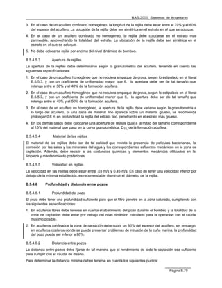 RAS-2000. Sistemas de Acueducto

3. En el caso de un acuífero confinado homogéneo, la longitud de la rejilla debe estar entre el 70% y el 80%
   del espesor del acuífero. La ubicación de la rejilla debe ser simétrica en el estrato en el que se coloque.
4. En el caso de un acuífero confinado no homogéneo, la rejilla debe colocarse en el estrato más
   permeable, aprovechando la totalidad del estrato. La ubicación de la rejilla debe ser simétrica en el
   estrato en el que se coloque.
5. No debe colocarse rejilla por encima del nivel dinámico de bombeo.

B.5.4.5.3       Apertura de rejillas
La apertura de la rejillas debe determinarse según la granulometría del acuífero, teniendo en cuenta las
siguientes especificaciones:
1. En el caso de un acuífero homogéneo que no requiera empaque de grava, según lo estipulado en el literal
   B.5.5.3, y con un coeficiente de uniformidad mayor que 6, la apertura debe ser de tal tamaño que
   retenga entre el 30% y el 40% de la formación acuífera.
2. En el caso de un acuífero homogéneo que no requiera empaque de grava, según lo estipulado en el literal
   B.5.5.3, y con un coeficiente de uniformidad menor que 6, la apertura debe ser de tal tamaño que
   retenga entre el 40% y el 50% de la formación acuífera.
3. En el caso de un acuífero no homogéneo, la apertura de la rejilla debe variarse según la granulometría a
   lo largo del acuífero. Si una capa de material fino aparece sobre un material grueso, se recomienda
   prolongar 0.6 m en profundidad la rejilla del estrato fino, penetrando en el estrato más grueso.
4. En los demás casos debe colocarse una apertura de rejillas igual a la mitad del tamaño correspondiente
   al 15% del material que pasa en la curva granulométrica, D15, de la formación acuífera.

B.5.4.5.4        Material de las rejillas
El material de las rejillas debe ser de tal calidad que resista la presencia de películas bacterianas, la
corrosión por las sales y los minerales del agua y los correspondientes esfuerzos mecánicos en la zona de
captación. Además, debe resistir a las sustancias químicas y elementos mecánicos utilizados en la
limpieza y mantenimiento posteriores.

B.5.4.5.5       Velocidad en rejillas
La velocidad en las rejillas debe estar entre .03 m/s y 0.45 m/s. En caso de tener una velocidad inferior por
debajo de la mínima establecida, es recomendable disminuir el diámetro de la rejilla.

B.5.4.6     Profundidad y distancia entre pozos

B.5.4.6.1       Profundidad del pozo
El pozo debe tener una profundidad suficiente para que el filtro penetre en la zona saturada, cumpliendo con
las siguientes especificaciones:
1. En acuíferos libres debe tenerse en cuenta el abatimiento del pozo durante el bombeo y la totalidad de la
   zona de captación debe estar por debajo del nivel dinámico calculado para la operación con el caudal
   máximo posible.
2. En acuíferos confinados la zona de captación debe cubrir un 80% del espesor del acuífero, sin embargo,
   en acuíferos costeros donde se puede presentar problemas de intrusión de la cuña marina, la profundidad
   del pozo puede ser inferior a 80%.

B.5.4.6.2       Distancia entre pozos
La distancia entre pozos debe fijarse de tal manera que el rendimiento de toda la captación sea suficiente
para cumplir con el caudal de diseño.
Para determinar la distancia mínima deben tenerse en cuenta los siguientes puntos:

                                                                                            Página B.79
 