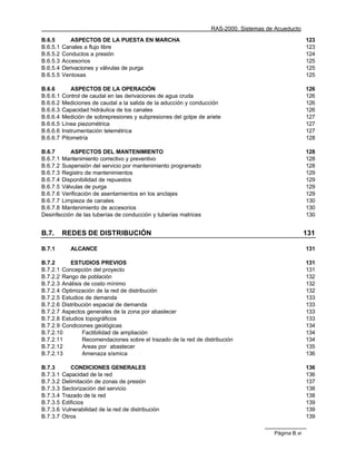 RAS-2000. Sistemas de Acueducto

B.6.5        ASPECTOS DE LA PUESTA EN MARCHA                                                          123
B.6.5.1   Canales a flujo libre                                                                       123
B.6.5.2   Conductos a presión                                                                         124
B.6.5.3   Accesorios                                                                                  125
B.6.5.4   Derivaciones y válvulas de purga                                                            125
B.6.5.5   Ventosas                                                                                    125

B.6.6         ASPECTOS DE LA OPERACIÓN                                                                126
B.6.6.1   Control de caudal en las derivaciones de agua cruda                                         126
B.6.6.2   Mediciones de caudal a la salida de la aducción y conducción                                126
B.6.6.3   Capacidad hidráulica de los canales                                                         126
B.6.6.4   Medición de sobrepresiones y subpresiones del golpe de ariete                               127
B.6.6.5   Línea piezométrica                                                                          127
B.6.6.6   Instrumentación telemétrica                                                                 127
B.6.6.7   Pitometría                                                                                  128

B.6.7      ASPECTOS DEL MANTENIMIENTO                                                                 128
B.6.7.1 Mantenimiento correctivo y preventivo                                                         128
B.6.7.2 Suspensión del servicio por mantenimiento programado                                          128
B.6.7.3 Registro de mantenimientos                                                                    129
B.6.7.4 Disponibilidad de repuestos                                                                   129
B.6.7.5 Válvulas de purga                                                                             129
B.6.7.6 Verificación de asentamientos en los anclajes                                                 129
B.6.7.7 Limpieza de canales                                                                           130
B.6.7.8 Mantenimiento de accesorios                                                                   130
Desinfección de las tuberías de conducción y tuberías matrices                                        130


B.7.      REDES DE DISTRIBUCIÓN                                                                       131

B.7.1        ALCANCE                                                                                  131

B.7.2      ESTUDIOS PREVIOS                                                                           131
B.7.2.1 Concepción del proyecto                                                                       131
B.7.2.2 Rango de población                                                                            132
B.7.2.3 Análisis de costo mínimo                                                                      132
B.7.2.4 Optimización de la red de distribución                                                        132
B.7.2.5 Estudios de demanda                                                                           133
B.7.2.6 Distribución espacial de demanda                                                              133
B.7.2.7 Aspectos generales de la zona por abastecer                                                   133
B.7.2.8 Estudios topográficos                                                                         133
B.7.2.9 Condiciones geológicas                                                                        134
B.7.2.10        Factibilidad de ampliación                                                            134
B.7.2.11        Recomendaciones sobre el trazado de la red de distribución                            134
B.7.2.12        Areas por abastecer                                                                   135
B.7.2.13        Amenaza sísmica                                                                       136

B.7.3        CONDICIONES GENERALES                                                                    136
B.7.3.1   Capacidad de la red                                                                         136
B.7.3.2   Delimitación de zonas de presión                                                            137
B.7.3.3   Sectorización del servicio                                                                  138
B.7.3.4   Trazado de la red                                                                           138
B.7.3.5   Edificios                                                                                   139
B.7.3.6   Vulnerabilidad de la red de distribución                                                    139
B.7.3.7   Otros                                                                                       139

                                                                                        Página B.vi
 