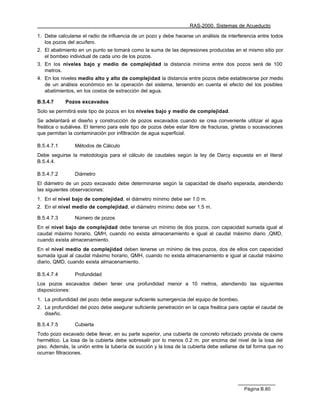 RAS-2000. Sistemas de Acueducto

1. Debe calcularse el radio de influencia de un pozo y debe hacerse un análisis de interferencia entre todos
   los pozos del acuífero.
2. El abatimiento en un punto se tomará como la suma de las depresiones producidas en el mismo sitio por
   el bombeo individual de cada uno de los pozos.
3. En los niveles bajo y medio de complejidad la distancia mínima entre dos pozos será de 100
   metros.
4. En los niveles medio alto y alto de complejidad la distancia entre pozos debe establecerse por medio
   de un análisis económico en la operación del sistema, teniendo en cuenta el efecto del los posibles
   abatimientos, en los costos de extracción del agua.

B.5.4.7     Pozos excavados
Solo se permitirá este tipo de pozos en los niveles bajo y medio de complejidad.
Se adelantará el diseño y construcción de pozos excavados cuando se crea conveniente utilizar el agua
freática o subálvea. El terreno para este tipo de pozos debe estar libre de fracturas, grietas o socavaciones
que permitan la contaminación por infiltración de agua superficial.

B.5.4.7.1       Métodos de Cálculo
Debe seguirse la metodología para el cálculo de caudales según la ley de Darcy expuesta en el literal
B.5.4.4.

B.5.4.7.2       Diámetro
El diámetro de un pozo excavado debe determinarse según la capacidad de diseño esperada, atendiendo
las siguientes observaciones:
1. En el nivel bajo de complejidad, el diámetro mínimo debe ser 1.0 m.
2. En el nivel medio de complejidad, el diámetro mínimo debe ser 1.5 m.

B.5.4.7.3       Número de pozos
En el nivel bajo de complejidad debe tenerse un mínimo de dos pozos, con capacidad sumada igual al
caudal máximo horario, QMH, cuando no exista almacenamiento e igual al caudal máximo diario ,QMD,
cuando exista almacenamiento.
En el nivel medio de complejidad deben tenerse un mínimo de tres pozos, dos de ellos con capacidad
sumada igual al caudal máximo horario, QMH, cuando no exista almacenamiento e igual al caudal máximo
diario, QMD, cuando exista almacenamiento.

B.5.4.7.4       Profundidad
Los pozos excavados deben tener una profundidad menor a 10 metros, atendiendo las siguientes
disposiciones:
1. La profundidad del pozo debe asegurar suficiente sumergencia del equipo de bombeo.
2. La profundidad del pozo debe asegurar suficiente penetración en la capa freática para captar el caudal de
   diseño.

B.5.4.7.5       Cubierta
Todo pozo excavado debe llevar, en su parte superior, una cubierta de concreto reforzado provista de cierre
hermético. La losa de la cubierta debe sobresalir por lo menos 0.2 m. por encima del nivel de la losa del
piso. Además, la unión entre la tubería de succión y la losa de la cubierta debe sellarse de tal forma que no
ocurran filtraciones.




                                                                                           Página B.80
 