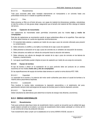 RAS-2000. Sistemas de Acueducto

B.5.4.7.6        Revestimientos
Todo pozo excavado debe estar revestido internamente en mampostería o en concreto hasta una
profundidad mínima de 5 m desde la superficie del terreno.

B.5.4.7.7        Filtro
Debe preverse un filtro en el fondo del pozo, con capas de material de dimensiones variables, colocándose
el más fino arriba y el más grueso abajo, asegurando que el tamaño del material del filtro retenga el material
del terreno.

B.5.4.8     Captación de manantiales
Las captaciones de manantiales están permitidas únicamente para los niveles bajo y medio de
complejidad.
Este tipo de captaciones se recomienda cuando el agua subterránea aflora en la superficie. Para este tipo
de obras deben tenerse en cuenta las siguientes recomendaciones:
1. El manantial debe aislarse y captarse por medio de una caja o pozo de concreto reforzado para prevenir
   su contaminación.
2. Debe colocarse un prefiltro y una rejilla a la entrada de la caja o pozo de captación.
3. Debe preverse la colocación en la caja o pozo de concreto de un vertedero de evacuación de excesos.
4. Debe colocarse una salida con válvula de compuerta hacia la aducción del sistema.
5. Debe colocarse una válvula de desagüe del vaciado de la caja o pozo de concreto en las labores de
   limpieza y mantenimiento.
6. Las aguas superficiales pueden dirigirse al pozo de captación por medio de una zanja de coronación.

B.5.4.9     Equipo de bombeo
El tipo de bomba a utilizar en la explotación de un pozo profundo debe ser producto de un análisis
económico en los niveles medio alto y alto de complejidad;
En las especificaciones del equipo de bombeo debe tenerse en cuenta la norma técnica NTC 1595.

B.5.4.9.1        Capacidad
La capacidad de la bomba y la potencia del motor serán suficientes para elevar el caudal de bombeo a la
máxima altura piezométrica esperada.

B.5.4.9.2        Localización
Para localizar la bomba debe considerarse la depresión piezométrica o el abatimiento del pozo,
garantizando siempre total submergencia del equipo de bombeo para la máxima depresión prevista.

B.5.4.9.3        Tipo de motor
Deben estudiarse las alternativas para determinar la fuente de energía más eficiente y económica.


B.5.5 OBRAS ADICIONALES

B.5.5.1     Revestimientos
Todo pozo profundo debe llevar tubos de revestimiento interno cuando se encuentre que la calidad del agua
puede originar corrosión en la tubería. Los tubos de revestimiento interno deben sobresalir un mínimo de 0.3
m. por encima de la losa de protección del pozo.
Todo revestimiento debe cumplir con lo establecido en la norma AWWA A100-90, sección 4.


                                                                                            Página B.81
 