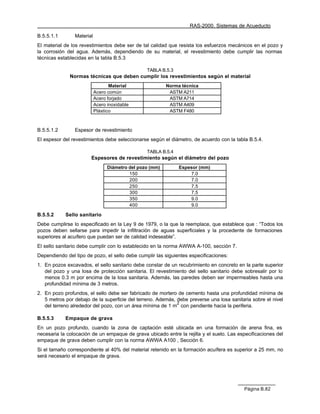 RAS-2000. Sistemas de Acueducto

B.5.5.1.1       Material
El material de los revestimientos debe ser de tal calidad que resista los esfuerzos mecánicos en el pozo y
la corrosión del agua. Además, dependiendo de su material, el revestimiento debe cumplir las normas
técnicas establecidas en la tabla B.5.3

                                                 TABLA B.5.3
              Normas técnicas que deben cumplir los revestimientos según el material
                                  Material                Norma técnica
                           Acero común                     ASTM A211
                           Acero forjado                   ASTM A714
                           Acero inoxidable                ASTM A409
                           Plástico                        ASTM F480



B.5.5.1.2       Espesor de revestimiento
El espesor del revestimientos debe seleccionarse según el diámetro, de acuerdo con la tabla B.5.4.

                                                 TABLA B.5.4
                       Espesores de revestimiento según el diámetro del pozo
                                 Diámetro del pozo (mm)        Espesor (mm)
                                          150                      7.0
                                          200                      7.0
                                          250                      7.5
                                          300                      7.5
                                          350                      9.0
                                          400                      9.0

B.5.5.2     Sello sanitario
Debe cumplirse lo especificado en la Ley 9 de 1979, o la que la reemplace, que establece que : “Todos los
pozos deben sellarse para impedir la infiltración de aguas superficiales y la procedente de formaciones
superiores al acuífero que puedan ser de calidad indeseable”.
El sello sanitario debe cumplir con lo establecido en la norma AWWA A-100, sección 7.
Dependiendo del tipo de pozo, el sello debe cumplir las siguientes especificaciones:
1. En pozos excavados, el sello sanitario debe constar de un recubrimiento en concreto en la parte superior
   del pozo y una losa de protección sanitaria. El revestimiento del sello sanitario debe sobresalir por lo
   menos 0.3 m por encima de la losa sanitaria. Además, las paredes deben ser impermeables hasta una
   profundidad mínima de 3 metros.
2. En pozo profundos, el sello debe ser fabricado de mortero de cemento hasta una profundidad mínima de
   5 metros por debajo de la superficie del terreno. Además, debe preverse una losa sanitaria sobre el nivel
                                                             2
   del terreno alrededor del pozo, con un área mínima de 1 m con pendiente hacia la periferia.

B.5.5.3     Empaque de grava
En un pozo profundo, cuando la zona de captación esté ubicada en una formación de arena fina, es
necesaria la colocación de un empaque de grava ubicado entre la rejilla y el suelo. Las especificaciones del
empaque de grava deben cumplir con la norma AWWA A100 , Sección 6.
Si el tamaño correspondiente al 40% del material retenido en la formación acuífera es superior a 25 mm, no
será necesario el empaque de grava.




                                                                                          Página B.82
 