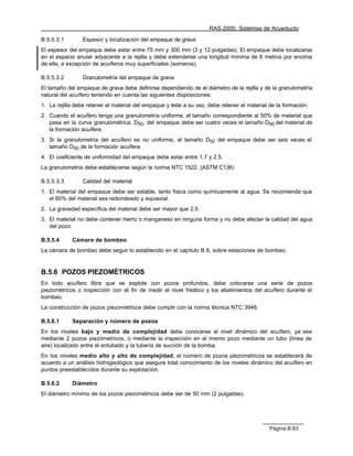 RAS-2000. Sistemas de Acueducto

B.5.5.3.1       Espesor y localización del empaque de grava
El espesor del empaque debe estar entre 75 mm y 300 mm (3 y 12 pulgadas). El empaque debe localizarse
en el espacio anular adyacente a la rejilla y debe extenderse una longitud mínima de 6 metros por encima
de ella, a excepción de acuíferos muy superficiales (someros).

B.5.5.3.2       Granulometría del empaque de grava
El tamaño del empaque de grava debe definirse dependiendo de el diámetro de la rejilla y de la granulometría
natural del acuífero teniendo en cuenta las siguientes disposiciones:
1. La rejilla debe retener el material del empaque y éste a su vez, debe retener el material de la formación.
2. Cuando el acuífero tenga una granulometría uniforme, el tamaño correspondiente al 50% de material que
   pasa en la curva granulométrica, D50, del empaque debe ser cuatro veces el tamaño D50 del material de
   la formación acuífera.
3. Si la granulometría del acuífero es no uniforme, el tamaño D50 del empaque debe ser seis veces el
   tamaño D50 de la formación acuífera.
4. El coeficiente de uniformidad del empaque debe estar entre 1.7 y 2.5.
La granulometría debe establecerse según la norma NTC 1522. (ASTM C136)

B.5.5.3.3       Calidad del material
1. El material del empaque debe ser estable, tanto física como químicamente al agua. Se recomienda que
   el 60% del material sea redondeado y equiaxial.
2. La gravedad específica del material debe ser mayor que 2.5.
3. El material no debe contener hierro o manganeso en ninguna forma y no debe afectar la calidad del agua
   del pozo.

B.5.5.4     Cámara de bombeo
La cámara de bombeo debe seguir lo establecido en el capítulo B.8, sobre estaciones de bombeo.


B.5.6 POZOS PIEZOMÉTRICOS
En todo acuífero libre que se explote con pozos profundos, debe colocarse una serie de pozos
piezométricos o inspección con el fin de medir el nivel freático y los abatimientos del acuífero durante el
bombeo.
La construcción de pozos piezométricos debe cumplir con la norma técnica NTC 3948.

B.5.6.1     Separación y número de pozos
En los niveles bajo y medio de complejidad debe conocerse el nivel dinámico del acuífero, ya sea
mediante 2 pozos piezómetricos, o mediante la inspección en el mismo pozo mediante un tubo (línea de
aire) localizado entre el entubado y la tubería de succión de la bomba.
En los niveles medio alto y alto de complejidad, el número de pozos piezométricos se establecerá de
acuerdo a un análisis hidrogeológico que asegure total conocimiento de los niveles dinámico del acuífero en
puntos preestablecidos durante su explotación.

B.5.6.2     Diámetro
El diámetro mínimo de los pozos piezométricos debe ser de 50 mm (2 pulgadas).




                                                                                             Página B.83
 