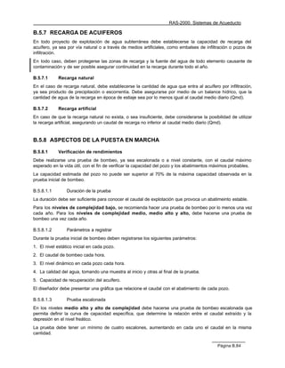 RAS-2000. Sistemas de Acueducto

B.5.7 RECARGA DE ACUIFEROS
En todo proyecto de explotación de agua subterránea debe establecerse la capacidad de recarga del
acuífero, ya sea por vía natural o a través de medios artificiales, como embalses de infiltración o pozos de
infiltración.
En todo caso, deben protegerse las zonas de recarga y la fuente del agua de todo elemento causante de
contaminación y de ser posible asegurar continuidad en la recarga durante todo el año.

B.5.7.1     Recarga natural
En el caso de recarga natural, debe establecerse la cantidad de agua que entra al acuífero por infiltración,
ya sea producto de precipitación o escorrentía. Debe asegurarse por medio de un balance hídrico, que la
cantidad de agua de la recarga en época de estiaje sea por lo menos igual al caudal medio diario (Qmd).

B.5.7.2     Recarga artificial
En caso de que la recarga natural no exista, o sea insuficiente, debe considerarse la posibilidad de utilizar
la recarga artificial, asegurando un caudal de recarga no inferior al caudal medio diario (Qmd).


B.5.8 ASPECTOS DE LA PUESTA EN MARCHA

B.5.8.1     Verificación de rendimientos
Debe realizarse una prueba de bombeo, ya sea escalonada o a nivel constante, con el caudal máximo
esperado en la vida útil, con el fin de verificar la capacidad del pozo y los abatimientos máximos probables.
La capacidad estimada del pozo no puede ser superior al 70% de la máxima capacidad observada en la
prueba inicial de bombeo.

B.5.8.1.1        Duración de la prueba
La duración debe ser suficiente para conocer el caudal de explotación que provoca un abatimeinto estable.
Para los niveles de complejidad bajo, se recomienda hacer una prueba de bombeo por lo menos una vez
cada año. Para los niveles de complejidad medio, medio alto y alto, debe hacerse una prueba de
bombeo una vez cada año.

B.5.8.1.2        Parámetros a registrar
Durante la prueba inicial de bombeo deben registrarse los siguientes parámetros:
1. El nivel estático inicial en cada pozo.
2. El caudal de bombeo cada hora.
3. El nivel dinámico en cada pozo cada hora.
4. La calidad del agua, tomando una muestra al inicio y otras al final de la prueba.
5. Capacidad de recuperación del acuífero.
El diseñador debe presentar una gráfica que relacione el caudal con el abatimiento de cada pozo.

B.5.8.1.3        Prueba escalonada
En los niveles medio alto y alto de complejidad debe hacerse una prueba de bombeo escalonada que
permita definir la curva de capacidad específica, que determine la relación entre el caudal extraído y la
depresión en el nivel freático.
La prueba debe tener un mínimo de cuatro escalones, aumentando en cada uno el caudal en la misma
cantidad.

                                                                                            Página B.84
 
