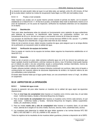 RAS-2000. Sistemas de Acueducto

La duración de cada escalón debe ser igual, la cual debe estar, por ejemplo, entre 40 y 60 minutos. Al final
de la prueba deben medirse los niveles de recuperación hasta llegar a un 90% del nivel estático inicial.

B.5.8.1.4        Prueba a nivel constante
Debe hacerse una prueba con el caudal máximo previsto durante el período de diseño, con la duración
establecida en el literal B.5.8.1.1. Al final de la prueba, el diseñador debe medir el abatimiento máximo en el
pozo de explotación y en los pozos de inspección, verificando los resultados obtenidos con los adoptados
en el diseño.

B.5.8.2     Desinfección
Todo pozo debe desinfectarse antes de colocarlo en funcionamiento como captación de agua subterránea
para sistemas de acueducto. La desinfección debe hacerse con compuestos clorados, con una
concentración de 50 p.p.m. de cloro en el agua y una duración mínima de 24 horas de contacto.
Los procesos de desinfección deben cumplir con la normas técnicas AWWA A-100, sección 11 y AWWA
C654-87. Después de la desinfección, el agua debe estar libre de cloro residual.
Antes de dar al servicio el pozo, deben tomarse muestras de agua, para asegurar que no se tenga efectos
de la perforación y/o excavación sobre la calidad del agua.

B.5.8.3     Verificación de equipos de bombeo
Para la puesta en marcha de los equipos de bombeo deben seguirse los lineamientos establecidos en el
literal B.8.12.2.

B.5.8.4     Desarrollo
Antes de dar al servicio un pozo, debe extraerse suficiente agua con el fin de remover las partículas que
hayan quedado durante la perforación y eliminar residuos de arena y roca. El bombeo inicial puede hacerse
por el método de pistón o de aire comprimido, lavado a contracorriente, bombeo intermitente, chorros de
agua horizontales a alta velocidad, acidificación o desincrustación.
Pueden utilizarse también métodos de limpieza hidráulica combinado con químicos, tales como el lavado a
contracorriente con inyección alterna de soluciones dispersantes de arcillas o la inyección alterna de aire
con polifosfatos y aire comprimido.
El lavado debe hacerse hasta que el agua quede limpia, con una concentración menor a 5 mg/L de sólidos
en suspensión.


B.5.9 ASPECTOS DE LA OPERACIÓN

B.5.9.1     Calidad del agua cruda
Durante la operación del pozo debe hacerse un muestreo de la calidad del agua según las siguientes
disposiciones:
1. Para el nivel bajo de complejidad debe hacerse un muestreo como mínimo cada mes, el cual debe
   incluir: Coliformes totales y fecales y Demanda Bioquímica de Oxígeno.
2. Para el nivel medio de complejidad debe hacerse un muestreo como mínimo cada semana, el cual
   debe incluir: Coliformes totales y fecales, Demanda Bioquímica de Oxígeno, sólidos suspendidos
   totales, pH, alcalinidad y dureza.
3. Para los niveles medio alto y alto de complejidad debe hacerse un muestreo diario, el cual debe
   incluir, además de lo exigido en los otros niveles, fluoruros, cloruros, hierro, alcalinidad total y dureza.
4. Los muestreos para determinar la calidad del agua deben ajustarse a las normas técnicas NTC ISO
   5667-3, NTC ISO 5667-11, GTC 30 y AWWA A-100, sección 12.
Todos los registros de los resultados de las muestras deben guardarse y tenerse a disposición de la SSPD.


                                                                                             Página B.85
 
