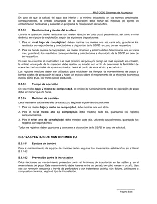 RAS-2000. Sistemas de Acueducto

En caso de que la calidad del agua sea inferior a la mínima establecida en las normas ambientales
correspondientes, la entidad encargada de la operación debe tomar las medidas de control de
contaminación necesarias y adelantar un programa de recuperación del acuífero.

B.5.9.2     Rendimientos y niveles del acuífero
Durante la operación deben verificarse los niveles freáticos en cada pozo piezométrico, así como el nivel
dinámico en el pozo de explotación, según las siguientes disposiciones:
1. Para el nivel bajo de complejidad, deben medirse los niveles una vez cada año, guardando los
   resultados correspondientes y colocándolos a disposición de la SSPD en caso de ser requeridos.
2. Para los demás niveles de complejidad, los niveles dinámico y estático deben determinarse una vez cada
   mes, guardando los resultados correspondientes y colocándolos a disposición de la SSPD en caso de
   ser requeridos.
En caso de encontrar el nivel freático o el nivel dinámico del pozo por debajo del nivel esperado en el diseño,
la entidad encargada de la operación debe realizar un estudio con el fin de determinar la factibilidad de
operación con los niveles de agua encontrados, desde el punto de vista técnico y económico.
Los registros medidos deben ser utilizados para establecer los tiempos de mantenimiento de pozos y
bomba, costos de producción de agua y hacer un análisis sobre el mejoramiento de la eficiencia económica
medida como $Col. por metro cúbico producido.

B.5.9.3     Tiempo de operación
En los niveles bajo y medio de complejidad, el período de funcionamiento diario de operación del pozo
debe ser menor que 20 horas.

B.5.9.4     Medición de caudales
Debe medirse el caudal extraído de cada pozo según las siguientes disposiciones
1. Para los niveles bajo y medio de complejidad, debe medirse una vez al día.
2. Para el nivel medio alto de complejidad, debe medirse cada día, guardando los registros
   correspondientes.
3. Para el nivel alto de complejidad, debe medirse cada día, utilizando caudalímetros, guardando los
   registros correspondientes.
Todos los registros deben guardarse y colocarse a disposición de la SSPD en caso de solicitud.


B.5.10 ASPECTOS DE MANTENIMIENTO

B.5.10.1    Equipos de bombeo
Para el mantenimiento de equipos de bombeo deben seguirse los lineamientos establecidos en el literal
B.8.14.2

B.5.10.2    Prevención contra la incrustación
Debe efectuarse un mantenimiento preventivo contra el fenómeno de incrustación en las rejillas y en el
revestimiento del pozo. Este mantenimiento debe hacerse entre un período de ocho meses y un año, bien
sea por remoción mecánica a través de perforadora o por tratamiento químico con ácidos, polifosfatos o
compuestos clorados, según el tipo de incrustación.




                                                                                             Página B.86
 