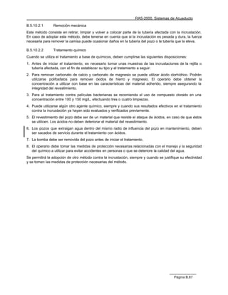 RAS-2000. Sistemas de Acueducto

B.5.10.2.1      Remoción mecánica
Este método consiste en retirar, limpiar y volver a colocar parte de la tubería afectada con la incrustación.
En caso de adoptar este método, debe tenerse en cuenta que si la incrustación es pesada y dura, la fuerza
necesaria para remover la camisa puede ocasionar daños en la tubería del pozo o la tubería que la eleva.

B.5.10.2.2      Tratamiento químico
Cuando se utiliza el tratamiento a base de químicos, deben cumplirse las siguientes disposiciones:
1. Antes de iniciar el tratamiento, es necesario tomar unas muestras de las incrustaciones de la rejilla o
   tubería afectada, con el fin de establecer su tipo y el tratamiento a seguir.
2. Para remover carbonato de calcio y carbonato de magnesio se puede utilizar ácido clorhídrico. Podrán
   utilizarse polifosfatos para remover óxidos de hierro y magnesio. El operario debe obtener la
   concentración a utilizar con base en las características del material adherido, siempre asegurando la
   integridad del revestimiento.
3. Para el tratamiento contra películas bacterianas se recomienda el uso de compuesto clorado en una
   concentración entre 100 y 150 mg/L, efectuando tres o cuatro limpiezas.
4. Puede utilizarse algún otro agente químico, siempre y cuando sus resultados efectivos en el tratamiento
   contra la incrustación ya hayan sido evaluados y verificados previamente.
5. El revestimiento del pozo debe ser de un material que resiste el ataque de ácidos, en caso de que éstos
   se utilicen. Los ácidos no deben deteriorar el material del revestimiento.
6. Los pozos que extraigan agua dentro del mismo radio de influencia del pozo en mantenimiento, deben
   ser sacados de servicio durante el tratamiento con ácidos.
7. La bomba debe ser removida del pozo antes de iniciar el tratamiento.
8. El operario debe tomar las medidas de protección necesarias relacionadas con el manejo y la seguridad
   del químico a utilizar para evitar accidentes en personas o que se deteriore la calidad del agua.
Se permitirá la adopción de otro método contra la incrustación, siempre y cuando se justifique su efectividad
y se tomen las medidas de protección necesarias del método.




                                                                                           Página B.87
 