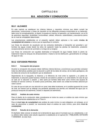 CAPÍTULO B.6

                            B.6. ADUCCIÓN Y CONDUCCIÓN



B.6.1 ALCANCE
En este capítulo se establecen los criterios básicos y requisitos mínimos que deben cumplir las
aducciones, conducciones y líneas de impulsión en los diferentes procesos involucrados en su desarrollo,
tales como la conceptualización, el diseño, la puesta en marcha, la operación y el mantenimiento, con el fin
de garantizar seguridad, durabilidad, funcionalidad, calidad, eficiencia, sostenibilidad y redundancia dentro
de un nivel de complejidad determinado.
Las prescripciones establecidas en el presente capítulo deben aplicarse a los cuatro niveles de
complejidad del sistema a menos que se especifique lo contrario.
Las líneas de aducción de acueducto son los conductos destinados a transportar por gravedad o por
bombeo las aguas crudas desde los sitios de captación hasta las plantas de tratamiento, prestando
excepcionalmente servicio de suministro a lo largo de su longitud.
Las líneas de conducción son aquellas destinadas al transporte de agua tratada desde la planta de
tratamiento hasta los tanques de almacenamiento o hasta la red de distribución, generalmente sin entrega
de agua en ruta.


B.6.2 ESTUDIOS PREVIOS

B.6.2.1     Concepción del proyecto
Durante la concepción del proyecto deben definirse criterios técnicos y económicos que permitan comparar
todas las alternativas posibles para la aducción a partir de los datos de campo, de los datos geológicos y de
los datos de consumo de la población que se abastecerá.
Dependiendo de la topografía, la distancia y la diferencia de nivel entre la captación y la planta de
tratamiento, la aducción puede hacerse a través de una tubería a presión o un canal abierto. En caso de que
se opte por la aducción a presión, y ésta opere por bombeo debe tener como mínimo dos equipos de
bombeo en servicio continuo. Si existen pozos profundos, debe existir una unidad de bombeo adicional por
cada 5 pozos.
En caso de que se opte por una aducción en canal, ésta debe localizarse, en lo posible siguiendo las curvas
de nivel, de manera que se obtenga una pendiente apropiada que permita una velocidad del agua que no
produzca transporte de sedimento, erosión ni depósito de sedimentos.

B.6.2.2     Análisis de costo mínimo
Para el diseño de la conducción debe considerarse en todos los casos un análisis de costo mínimo que
siga los lineamientos establecidos en el Título A.
Para el nivel bajo de complejidad este análisis de costo mínimo no será obligatorio; sin embargo, en el
caso de aducciones a presión, se recomienda hacer el análisis de costo mínimo, para dicho nivel de
complejidad.

B.6.2.3     Estudio de la demanda
El diseñador debe conocer el estudio de la demanda de agua para el municipio que va a abastecerse, o en
su defecto debe realizar este estudio siguiendo lo establecido en el capítulo B.2 - POBLACIÓN, DOTACIÓN
Y DEMANDA de este título.

                                                                                           Página B.89
 