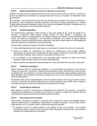 RAS-2000. Sistemas de Acueducto

B.6.2.4     Aspectos generales de la zona de la aducción o conducción
Deben conocerse todos los aspectos generales de la zona por donde cruzará la aducción o conducción,
como los regímenes de propiedad, los usos generales de la zona y, en lo posible, los desarrollos futuros
proyectados.
En particular, tener conocimiento de las obras de infraestructura existentes en la zona de la aducción o
conducción, como aeropuertos, embalses, carreteras, ferrocarriles, puentes, edificaciones, etc. También
debe quedar plenamente establecido cuáles son los terrenos de propiedad del Estado, el departamento o el
municipio y qué predios o servidumbres deben adquirirse.

B.6.2.5     Estudios topográficos
Los levantamientos topográficos deben hacerse lo más cerca posible de las zonas de trazado de la
aducción o conducción; deben evitarse aquellos terrenos que sean difíciles o inaccesibles. Los
levantamientos deben ser planialtimétricos, con detalles precisos que permitan mostrar los elementos de
interés, los límites de propiedades, y los beneficiarios existentes, y los niveles de aguas máximos
observados en cuerpos superficiales de agua. Igualmente, estos planos deben indicar en forma detallada las
obras de infraestructuras existentes en la zona de trazado.
Además, debe recopilarse la siguiente información topográfica:
1. Planos aerofotogramétricos de la región donde se va a estudiar el trazado de la aducción o conducción.
2. Planos de catastro de instalaciones de sistemas de infraestructura, como energía, teléfonos,
   alcantarillados de aguas lluvias, alcantarillados de aguas negras, acueductos y otras obras estructuras
   eventualmente existentes, como carreteras, aeropuertos, ferrocarriles, etc.
3. En el prediseño de las conducciones y las aducciones deben utilizarse los planos del Instituto
   Geográfico Agustín Codazzi (IGAC), en la mejor escala disponible.
4. Deben recopilarse las fotografías aéreas existentes en la zona del trazado de la aducción o conducción.

B.6.2.6     Condiciones geológicas
Deben conocerse todas las condiciones geológicas y las características del subsuelo en las zonas de
trazado de la aducción o conducción. Utilizando planos geológicos, deben identificarse las zonas de fallas,
de deslizamiento, de inundación y en general todas las zonas que presenten algún problema causado por
fallas geológicas. No se aceptarán alternativas de trazado que crucen zonas claramente identificadas como
zonas de deslizamiento.
El diseñador debe conocer específicamente el nivel de amenaza sísmica de la zona por donde cruzará la
aducción o conducción. En particular debe tenerse en cuenta lo establecido por la NSR - 98 con respecto a
los niveles de amenaza sísmica de las diferentes zonas del territorio nacional.

B.6.2.7     Factibilidad de ampliación
Debe tenerse en cuenta un estudio sobre la factibilidad de la ampliación de la aducción o conducción
considerando lo establecido en el análisis de costo mínimo. En general, el trazado de la aducción debe ser
suficientemente amplio para permitir las posibles ampliaciones futuras.

B.6.2.8     Recomendaciones de trazado
Hasta donde sea posible, la aducción o conducción debe instalarse en terrenos de propiedad pública,
evitando interferencias con instalaciones aeroportuarias, complejos industriales, vías de tráfico intenso,
redes eléctricas, etc. En particular, deben cumplirse los siguientes requisitos:
1. El trazado se hará en lo posible paralelo a vías públicas. Si esto no es posible, o se considera
   inconveniente desde el punto de vista económico y deben atravesarse predios privados, será necesario
   establecer las correspondientes servidumbres.



                                                                                          Página B.90
 