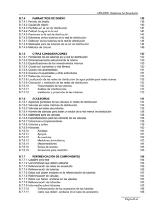 RAS-2000. Sistemas de Acueducto

B.7.4        PARÁMETROS DE DISEÑO                                                                      139
B.7.4.1   Período de diseño                                                                            139
B.7.4.2   Caudal de diseño                                                                             140
B.7.4.3   Pérdidas en la red de distribución                                                           141
B.7.4.4   Calidad de agua en la red                                                                    141
B.7.4.5   Presiones en la red de distribución                                                          141
B.7.4.6   Diámetros de las tuberías en la red de distribución                                          142
B.7.4.7   Deflexión de las tuberías de la red de distribución                                          144
B.7.4.8   Materiales para las tuberías de la red de distribución                                       144
B.7.4.9   Métodos de cálculo                                                                           146

B.7.5      OTRAS CONSIDERACIONES                                                                       150
B.7.5.1 Pendientes de las tuberías de la red de distribución                                           150
B.7.5.2 Dimensionamiento estructural de la tubería                                                     150
B.7.5.3 Especificaciones de los revestimientos internos                                                150
B.7.5.4 Cruces con carreteras o vías férreas                                                           150
B.7.5.5 Cruces con alcantarillado                                                                      151
B.7.5.6 Cruces con quebradas y otras estructuras                                                       151
B.7.5.7 Distancias mínimas                                                                             151
B.7.5.8 Localización de las redes de distribución de agua potable para redes nuevas                    152
B.7.5.9 Colocación o nivelación de las redes de distribución                                           153
B.7.5.10        Profundidades de las tuberías                                                          153
B.7.5.11        Análisis de interferencias                                                             153
B.7.5.12        Instalación y protección de las tuberías                                               153

B.7.6      ACCESORIOS                                                                                  154
B.7.6.1 Aspectos generales de las válvulas en redes de distribución                                    154
B.7.6.2 Válvulas en redes matrices de distribución                                                     154
B.7.6.3 Válvulas en redes secundarias                                                                  155
B.7.6.4 Número de válvulas para aislar un sector de la red menor de distribución                       158
B.7.6.5 Materiales para las válvulas                                                                   158
B.7.6.6 Especificaciones para las cámaras de las válvulas                                              158
B.7.6.7 Estructuras complementarias                                                                    158
B.7.6.8 Uniones y juntas                                                                               159
B.7.6.9 Hidrantes                                                                                      160
B.7.6.10        Anclajes                                                                               161
B.7.6.11        Apoyos                                                                                 161
B.7.6.12        Acometidas                                                                             162
B.7.6.13        Medidores domiciliarios                                                                163
B.7.6.14        Macromedidores                                                                         164
B.7.6.15        Bocas de acceso                                                                        165
B.7.6.16        Accesorios para medición                                                               165

B.7.7       REFERENCIACIÓN DE COMPONENTES                                                              166
B.7.7.1 Catastro de la red                                                                             166
B.7.7.2 Convenciones que deben utilizarse                                                              166
B.7.7.3 Referenciación de redes de acueducto                                                           166
B.7.7.4 Referenciación de tuberías                                                                     166
B.7.7.5 Datos que deben anotarse en la referenciación de tuberías                                      167
B.7.7.6 Referenciación de válvulas                                                                     167
B.7.7.7 Datos que deben anotarse en las válvulas                                                       167
B.7.7.8 Referenciación de hidrantes                                                                    167
B.7.7.9 Información sobre hidrantes                                                                    167
B.7.7.10        Referenciación de los accesorios de las tuberías                                       168
B.7.7.11        Datos que deben anotarse en el caso de accesorios                                      168

                                                                                        Página B.vii
 