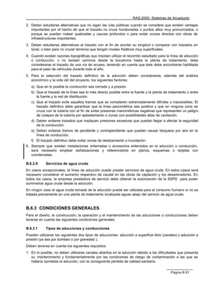 RAS-2000. Sistemas de Acueducto

2. Deben estudiarse alternativas que no sigan las vías públicas cuando se considere que existen ventajas
   importantes por el hecho de que el trazado no cruce hondonadas o puntos altos muy pronunciados, o
   porque se puedan rodear quebradas y cauces profundos o para evitar cruces directos con obras de
   infraestructuras importantes.
3. Deben estudiarse alternativas al trazado con el fin de acortar su longitud o comparar con trazados en
   túnel, o bien para no cruzar terrenos que tengan niveles freáticos muy superficiales.
4. Cuando existan razones topográficas que impidan utilizar el recorrido estudiado para la línea de aducción
   o conducción, o no existan caminos desde la bocatoma hasta la planta de tratamiento, debe
   considerarse el trazado de una vía de acceso, teniendo en cuenta que éste debe encontrarse habilitada
   para el paso de vehículos durante todo el año.
5. Para la selección del trazado definitivo de la aducción deben considerarse, además del análisis
   económico y la vida útil del proyecto, los siguientes factores:
   a) Que en lo posible la conducción sea cerrada y a presión.
   b) Que el trazado de la línea sea lo más directo posible entre la fuente y la planta de tratamiento o entre
      la fuente y la red de distribución.
   c) Que el trazado evite aquellos tramos que se consideren extremadamente difíciles o inaccesibles. El
      trazado definitivo debe garantizar que la línea piezométrica sea positiva y que en ninguna zona se
      cruce con la tubería con el fin de evitar presiones manométricas negativas que representen un peligro
      de colapso de la tubería por aplastamiento o zonas con posibilidades altas de cavitación.
   d) Deben evitarse trazados que impliquen presiones excesivas que puedan llegar a afectar la seguridad
      de la conducción.
   e) Deben evitarse tramos de pendiente y contrapendiente que puedan causar bloqueos por aire en la
      línea de conducción.
   f) El trazado definitivo debe evitar zonas de deslizamiento o inundación.
6. Siempre que existan instalaciones enterradas o accesorios enterrados en la aducción o conducción,
   será necesario emplear señalizaciones y referenciarlos en planos, esquemas o tarjetas con
   coordenadas.

B.6.2.9     Servicios de agua cruda
En casos excepcionales, la línea de aducción puede prestar servicios de agua cruda. En estos casos será
necesario considerar el aumento respectivo de caudal en las obras de captación y los desarenadores. En
todos los casos, la empresa prestadora de servicio debe obtener la autorización de la SSPD para poder
suministrar agua cruda desde la aducción.
En ningún caso el agua cruda tomada de la aducción puede ser utilizada para el consumo humano si no es
tratada previamente en una planta de tratamiento localizada aguas abajo del servicio de agua cruda.


B.6.3 CONDICIONES GENERALES
Para el diseño, la construcción, la operación y el mantenimiento de las aducciones o conducciones deben
tenerse en cuenta las siguientes condiciones generales:

B.6.3.1     Tipos de aducciones y conducciones
Pueden utilizarse los siguientes dos tipos de aducciones: aducción a superficie libre (canales) o aducción a
presión (ya sea por bombeo o por gravedad ).
Deben tenerse en cuenta los siguientes requisitos:
1. En lo posible, no deben utilizarse canales abiertos en la aducción debido a las dificultades que presenta
   su mantenimiento y fundamentalmente por las condiciones de riesgo de contaminación a las que se
   hallaría sometida la aducción, con la consiguiente pérdida de calidad sanitaria.


                                                                                            Página B.91
 