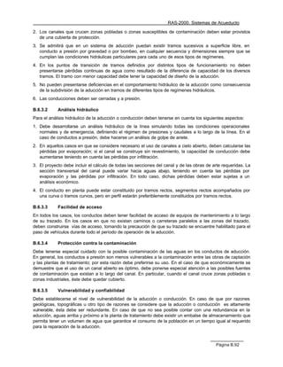 RAS-2000. Sistemas de Acueducto

2. Los canales que crucen zonas pobladas o zonas susceptibles de contaminación deben estar provistos
   de una cubierta de protección.
3. Se admitirá que en un sistema de aducción puedan existir tramos sucesivos a superficie libre, en
   conducto a presión por gravedad o por bombeo, en cualquier secuencia y dimensiones siempre que se
   cumplan las condiciones hidráulicas particulares para cada uno de esos tipos de regímenes.
4. En los puntos de transición de tramos definidos por distintos tipos de funcionamiento no deben
   presentarse pérdidas continuas de agua como resultado de la diferencia de capacidad de los diversos
   tramos. El tramo con menor capacidad debe tener la capacidad de diseño de la aducción.
5. No pueden presentarse deficiencias en el comportamiento hidráulico de la aducción como consecuencia
   de la subdivisión de la aducción en tramos de diferentes tipos de regímenes hidráulicos.
6. Las conducciones deben ser cerradas y a presión.

B.6.3.2     Análisis hidráulico
Para el análisis hidráulico de la aducción o conducción deben tenerse en cuenta los siguientes aspectos:
1. Debe desarrollarse un análisis hidráulico de la línea simulando todas las condiciones operacionales
   normales y de emergencia, definiendo el régimen de presiones y caudales a lo largo de la línea. En el
   caso de conductos a presión, debe hacerse un análisis de golpe de ariete.
2. En aquellos casos en que se considere necesario el uso de canales a cielo abierto, deben calcularse las
   pérdidas por evaporación; si el canal se construye sin revestimiento, la capacidad de conducción debe
   aumentarse teniendo en cuenta las pérdidas por infiltración.
3. El proyecto debe incluir el cálculo de todas las secciones del canal y de las obras de arte requeridas. La
   sección transversal del canal puede variar hacia aguas abajo, teniendo en cuenta las pérdidas por
   evaporación y las pérdidas por infiltración. En todo caso, dichas pérdidas deben estar sujetas a un
   análisis económico.
4. El conducto en planta puede estar constituido por tramos rectos, segmentos rectos acompañados por
   una curva o tramos curvos, pero en perfil estarán preferiblemente constituidos por tramos rectos.

B.6.3.3     Facilidad de acceso
En todos los casos, los conductos deben tener facilidad de acceso de equipos de mantenimiento a lo largo
de su trazado. En los casos en que no existan caminos o carreteras paralelos a las zonas del trazado,
deben construirse vías de acceso, tomando la precaución de que su trazado se encuentre habilitado para el
paso de vehículos durante todo el período de operación de la aducción.

B.6.3.4     Protección contra la contaminación
Debe tenerse especial cuidado con la posible contaminación de las aguas en los conductos de aducción.
En general, los conductos a presión son menos vulnerables a la contaminación entre las obras de captación
y las plantas de tratamiento; por esta razón debe preferirse su uso. En el caso de que económicamente se
demuestre que el uso de un canal abierto es óptimo, debe ponerse especial atención a las posibles fuentes
de contaminación que existan a lo largo del canal. En particular, cuando el canal cruce zonas pobladas o
zonas industriales, éste debe quedar cubierto.

B.6.3.5     Vulnerabilidad y confiabilidad
Debe establecerse el nivel de vulnerabilidad de la aducción o conducción. En caso de que por razones
geológicas, topográficas u otro tipo de razones se considere que la aducción o conducción es altamente
vulnerable, ésta debe ser redundante. En caso de que no sea posible contar con una redundancia en la
aducción, aguas arriba y próximo a la planta de tratamiento debe existir un embalse de almacenamiento que
permita tener un volumen de agua que garantice el consumo de la población en un tiempo igual al requerido
para la reparación de la aducción.



                                                                                           Página B.92
 
