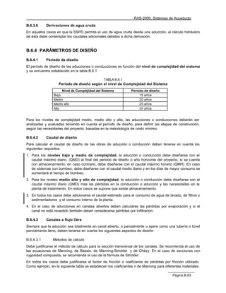 RAS-2000. Sistemas de Acueducto

B.6.3.6     Derivaciones de agua cruda
En aquellos casos en que la SSPD permita el uso de agua cruda desde una aducción, el cálculo hidráulico
de ésta debe contemplar los caudales adicionales debidos a dicha derivación.


B.6.4 PARÁMETROS DE DISEÑO

B.6.4.1     Período de diseño
El período de diseño de las aducciones o conducciones es función del nivel de complejidad del sistema
y se encuentra establecido en la tabla B.6.1

                                                TABLA B.6.1
                    Período de diseño según el nivel de Complejidad del Sistema
                      Nivel de Complejidad del Sistema           Período de diseño
                 Bajo                                                 15 años
                 Medio                                                20 años
                 Medio alto                                           25 años
                 Alto                                                 30 años


Para los niveles de complejidad medio, medio alto y alto, las aducciones o conducciones deberán ser
analizadas y evaluadas teniendo en cuenta el período de diseño, para definir las etapas de construcción,
según las necesidades del proyecto, basadas en la metodología de costo mínimo.

B.6.4.2     Caudal de diseño
Para calcular el caudal de diseño de las obras de aducción o conducción deben tenerse en cuenta los
siguientes requisitos:
1. Para los niveles bajo y medio de complejidad, la aducción o conducción debe diseñarse con el
   caudal máximo diario, (QMD) al final del periodo de diseño o año horizonte del proyecto, si se cuenta
   con almacenamiento; en caso contrario, debe diseñarse con el caudal máximo horario (QMH). En caso
   de sistemas con bombeo, debe diseñarse con el caudal medio diario y en los días de mayor consumo se
   aumentará el tiempo de bombeo.
2. Para los niveles medio alto y alto de complejidad, la aducción o conducción debe diseñarse con el
   caudal máximo diario (QMD) más las pérdidas en la conducción o aducción y las necesidades en la
   planta de tratamiento. En estos casos se supone que existe almacenamiento.
3. En todos los casos debe adicionarse el caudal estimado para el consumo de agua de lavado, de filtros y
   sedimentadores y el consumo interno de la planta.
4. En el caso de aducciones en canales abiertos deben calcularse las pérdidas por evaporación y si el
   canal no está revestido también deben considerarse pérdidas por infiltración.

B.6.4.3     Canales a flujo libre
Siempre que la aducción sea totalmente en canal abierto, o parcialmente u opere como una tubería o túnel
parcialmente lleno, deben tenerse en cuenta los siguientes aspectos de diseño:

B.6.4.3.1       Métodos de cálculo
Debe justificarse el método de cálculo para la sección transversal de los canales. Se recomienda el uso de
las ecuaciones de Manning, de Bassin, de Manning-Strickler y de Chèzy. En el caso de secciones con
rugosidad compuesta, se recomienda el uso de la fórmula de Strickler.
En todos los casos debe justificarse el factor de fricción o coeficiente de pérdidas por fricción utilizado.
Como ejemplo, en la siguiente tabla se establecen los coeficientes n de Manning para diferentes materiales.

                                                                                           Página B.93
 