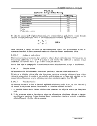 RAS-2000. Sistemas de Acueducto

                                             TABLA B.6.2
                                Coeficientes de rugosidad de Manning
                                 Material del canal                         n de Manning
             Asbesto cemento                                                    0.010
             Cemento mortero                                                    0.013
             Cemento pulido                                                     0.011
             Concreto áspero                                                    0.016
             Concreto liso                                                      0.012
             Mampostería                                                        0.015
             Piedra                                                             0.025
             Piedra sobre mortero                                               0.035


En todos los casos el perfil longitudinal debe calcularse considerando flujo gradualmente variado. Se debe
utilizar la ecuación general para curvas de remanso establecida mediante la siguiente ecuación:

                                      dy S0 − S f
                                        =                      (B.6.1)
                                      dx 1 − Fr 2


Debe justificarse el método de cálculo de flujo gradualmente variado, pero se recomienda el uso de
programas de análisis de flujo gradualmente variado por diferencias finitas o por elementos finitos.

B.6.4.3.2       Análisis de costo mínimo
El dimensionamiento de los canales debe justificarse a través de un análisis de costo mínimo que siga los
lineamientos establecidos en el Título A. El análisis de costo mínimo debe establecer, en los casos en que
sea factible, las diferentes etapas en que se debe construir la aducción.
Para el nivel bajo de complejidad no se requiere un análisis de costo mínimo, aunque es recomendado.

B.6.4.3.3       Velocidad mínima
La velocidad mínima permisible estará determinada por el menor valor que evite la sedimentación.
El valor de la velocidad mínima debe estar determinado como una función del esfuerzo cortante mínimo
necesario para producir el arrastre de las partículas sedimentables que no hayan sido retenidas por los
desarenadores. El esfuerzo cortante crítico de arrastre debe calcularse según el literal B.6.4.3.8

B.6.4.3.4       Velocidad máxima
La velocidad máxima en el canal de aducción dependerá del caudal que ésta mueva, del radio hidráulico y
del material de las paredes. Además, deben tenerse en cuenta los siguientes requisitos:
1. La velocidad máxima en los canales de la aducción dependerá del riesgo de erosión que ésta pueda
   sufrir.
2. En las siguientes tablas se dan algunos valores de referencia de velocidades máximas en canales
   revestidos y no revestidos. En caso de que el diseño involucre algún material no contenido en las tablas,
   debe justificarse la velocidad máxima adoptada.




                                                                                           Página B.94
 
