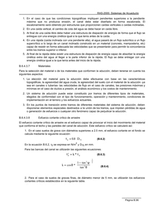 RAS-2000. Sistemas de Acueducto

   1. En el caso de que las condiciones topográficas impliquen pendientes superiores a la pendiente
      máxima que no produzca erosión, el canal debe estar diseñado en forma escalonada. El
      escalonamiento será obtenido por estructuras que proporcionen caídas verticales o caídas inclinadas.
   2. En una caída vertical, el cambio de cota del agua se debe hacer en caída libre.
   3. Al final de una caída libre debe haber una estructura de disipación de energía de forma que el flujo se
      entregue con una energía cinética igual a la que tenía antes de la caída.
   4. En una rápida (caída inclinada con una pendiente alta), el agua pasará de un flujo subcrítico a un flujo
      supercrítico a lo largo de un canal inclinado construido en un material (concreto, mampostería, etc)
      capaz de resistir en forma adecuada las velocidades que se presentarán para permitir la concordancia
      entre los tramos superior e inferior.
   5. Al final de la rápida debe existir una estructura de disipación de energía capaz de absorber la energía
      cinética extra del agua al llegar a la parte inferior de la rápida. El flujo se debe entregar con una
      energía cinética igual a la que tenía antes del inicio de la rápida.

B.6.4.3.7       Materiales
Para la selección del material o de los materiales que conformen la aducción, deben tenerse en cuenta los
siguientes aspectos:
   1. La elección del material para la aducción debe efectuarse con base en las características
      topográficas, la agresividad del agua cruda, la agresividad del suelo con el material de la aducción -ya
      sea en canales o tuberías- las velocidades de flujo en el caso de canales, las presiones máximas y
      mínimas en el caso de ductos a presión, el análisis económico y los costos de mantenimiento.
   2. Un sistema de aducción puede estar constituido por tramos de diferentes tipos de materiales,
      elegidos de conformidad con el tipo de funcionamiento, operación y mantenimiento, condiciones de
      implementación en el terreno y los esfuerzos actuantes.
   3. En los puntos de transición entre tramos de diferentes materiales del sistema de aducción, deben
      disponerse elementos especiales destinados a la unión de los tramos, que impidan pérdidas de agua
      o generación de esfuerzos o cualquier otro fenómeno capaz de perjudicar la aducción.

B.6.4.3.8       Esfuerzo cortante crítico de arrastre
El esfuerzo cortante crítico de arrastre es el esfuerzo capaz de provocar el inicio del movimiento del material
que conforma el lecho y las paredes del canal de aducción. Este esfuerzo crítico se calculará así:
    1. En el caso suelos de grava con diámetros superiores a 2.5 mm, el esfuerzo cortante en el fondo se
    calcula mediante la siguiente ecuación:
                                        τ 0 = 0.8 ⋅ D 75            (B.6.2)
                                                  2
    En la ecuación B.6.2, τ0 se expresa en N/m y D75 en mm.
    Para las bancas del canal se utilizarán las siguientes ecuaciones:
                                         τ′ = k * τ 0
                                          0                         (B.6.3)
                                                                1
                                                 1 − tan ψ  2
                                                           2

                                     k = cos θ *           
                                                  tan θ 
                                                        2              (B.6.4)



    2. Para el caso de suelos de gravas finas, de diámetro menor de 5 mm, se utilizarán los esfuerzos
    cortantes críticos establecidos en la siguiente tabla.




                                                                                             Página B.96
 