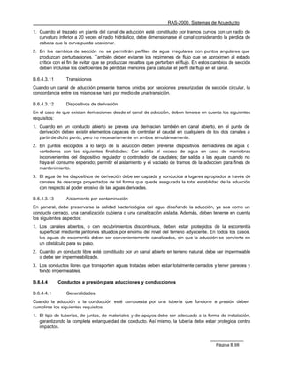 RAS-2000. Sistemas de Acueducto

1. Cuando el trazado en planta del canal de aducción esté constituido por tramos curvos con un radio de
   curvatura inferior a 20 veces el radio hidráulico, debe dimensionarse el canal considerando la pérdida de
   cabeza que la curva pueda ocasionar.
2. En los cambios de sección no se permitirán perfiles de agua irregulares con puntos angulares que
   produzcan perturbaciones. También deben evitarse los regímenes de flujo que se aproximen al estado
   crítico con el fin de evitar que se produzcan resaltos que perturben el flujo. En estos cambios de sección
   deben incluirse los coeficientes de pérdidas menores para calcular el perfil de flujo en el canal.

B.6.4.3.11      Transiciones
Cuando un canal de aducción presente tramos unidos por secciones presurizadas de sección circular, la
concordancia entre los mismos se hará por medio de una transición.

B.6.4.3.12      Dispositivos de derivación
En el caso de que existan derivaciones desde el canal de aducción, deben tenerse en cuenta los siguientes
requisitos:
1. Cuando en un conducto abierto se prevea una derivación también en canal abierto, en el punto de
   derivación deben existir elementos capaces de controlar el caudal en cualquiera de los dos canales a
   partir de dicho punto, pero no necesariamente en ambos simultáneamente.
2. En puntos escogidos a lo largo de la aducción deben preverse dispositivos derivadores de agua o
   vertederos con las siguientes finalidades: Dar salida al exceso de agua en caso de maniobras
   inconvenientes del dispositivo regulador o controlador de caudales; dar salida a las aguas cuando no
   haya el consumo esperado; permitir el aislamiento y el vaciado de tramos de la aducción para fines de
   mantenimiento.
3. El agua de los dispositivos de derivación debe ser captada y conducida a lugares apropiados a través de
   canales de descarga proyectados de tal forma que quede asegurada la total estabilidad de la aducción
   con respecto al poder erosivo de las aguas derivadas.

B.6.4.3.13      Aislamiento por contaminación
En general, debe preservarse la calidad bacteriológica del agua diseñando la aducción, ya sea como un
conducto cerrado, una canalización cubierta o una canalización aislada. Además, deben tenerse en cuenta
los siguientes aspectos:
1. Los canales abiertos, o con recubrimientos discontinuos, deben estar protegidos de la escorrentía
   superficial mediante jarillones situados por encima del nivel del terreno adyacente. En todos los casos,
   las aguas de escorrentía deben ser convenientemente canalizadas, sin que la aducción se convierta en
   un obstáculo para su paso.
2. Cuando un conducto libre esté constituido por un canal abierto en terreno natural, debe ser impermeable
   o debe ser impermeabilizado.
3. Los conductos libres que transporten aguas tratadas deben estar totalmente cerrados y tener paredes y
   fondo impermeables.

B.6.4.4      Conductos a presión para aducciones y conducciones

B.6.4.4.1       Generalidades
Cuando la aducción o la conducción esté compuesta por una tubería que funcione a presión deben
cumplirse los siguientes requisitos:
1. El tipo de tuberías, de juntas, de materiales y de apoyos debe ser adecuado a la forma de instalación,
   garantizando la completa estanqueidad del conducto. Así mismo, la tubería debe estar protegida contra
   impactos.



                                                                                           Página B.98
 