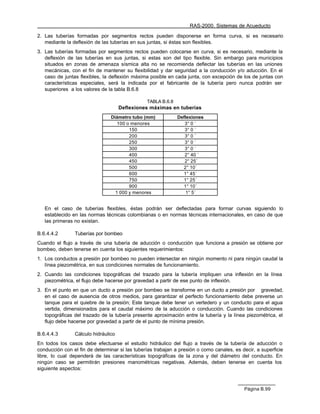 RAS-2000. Sistemas de Acueducto

2. Las tuberías formadas por segmentos rectos pueden disponerse en forma curva, si es necesario
   mediante la deflexión de las tuberías en sus juntas, si éstas son flexibles.
3. Las tuberías formadas por segmentos rectos pueden colocarse en curva, si es necesario, mediante la
   deflexión de las tuberías en sus juntas, si estas son del tipo flexible. Sin embargo para municipios
   situados en zonas de amenaza sísmica alta no se recomienda deflectar las tuberías en las uniones
   mecánicas, con el fin de mantener su flexibilidad y dar seguridad a la conducción y/o aducción. En el
   caso de juntas flexibles, la deflexión máxima posible en cada junta, con excepción de los de juntas con
   características especiales, será la indicada por el fabricante de la tubería pero nunca podrán ser
   superiores a los valores de la tabla B.6.8

                                                TABLA B.6.8
                                     Deflexiones máximas en tuberías
                                Diámetro tubo (mm)            Deflexiones
                                   100 o menores                 3° 0 ´
                                        150                      3° 0 ´
                                        200                      3° 0 ´
                                        250                      3° 0 ´
                                        300                      3° 0 ´
                                        400                      2° 40 ´
                                        450                      2° 25´
                                        500                     2° 10´
                                        600                     1° 45´
                                        750                     1° 25´
                                        900                     1° 10´
                                  1 000 y menores                 1° 5´


   En el caso de tuberías flexibles, éstas podrán ser deflectadas para formar curvas siguiendo lo
   establecido en las normas técnicas colombianas o en normas técnicas internacionales, en caso de que
   las primeras no existan.

B.6.4.4.2       Tuberías por bombeo
Cuando el flujo a través de una tubería de aducción o conducción que funciona a presión se obtiene por
bombeo, deben tenerse en cuenta los siguientes requerimientos:
1. Los conductos a presión por bombeo no pueden intersectar en ningún momento ni para ningún caudal la
   línea piezométrica, en sus condiciones normales de funcionamiento.
2. Cuando las condiciones topográficas del trazado para la tubería impliquen una inflexión en la línea
   piezométrica, el flujo debe hacerse por gravedad a partir de ese punto de inflexión.
3. En el punto en que un ducto a presión por bombeo se transforme en un ducto a presión por gravedad,
   en el caso de ausencia de otros medios, para garantizar el perfecto funcionamiento debe preverse un
   tanque para el quiebre de la presión; Este tanque debe tener un vertedero y un conducto para el agua
   vertida, dimensionados para el caudal máximo de la aducción o conducción. Cuando las condiciones
   topográficas del trazado de la tubería presente aproximación entre la tubería y la línea piezométrica, el
   flujo debe hacerse por gravedad a partir de el punto de mínima presión.

B.6.4.4.3       Cálculo hidráulico
En todos los casos debe efectuarse el estudio hidráulico del flujo a través de la tubería de aducción o
conducción con el fin de determinar si las tuberías trabajan a presión o como canales, es decir, a superficie
libre, lo cual dependerá de las características topográficas de la zona y del diámetro del conducto. En
ningún caso se permitirán presiones manométricas negativas. Además, deben tenerse en cuenta los
siguiente aspectos:



                                                                                           Página B.99
 