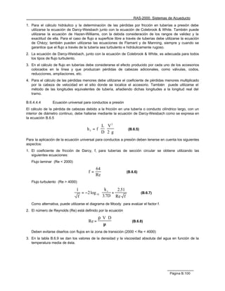 RAS-2000. Sistemas de Acueducto

1. Para el cálculo hidráulico y la determinación de las pérdidas por fricción en tuberías a presión debe
   utilizarse la ecuación de Darcy-Weisbach junto con la ecuación de Colebrook & White. También puede
   utilizarse la ecuación de Hazen-Williams, con la debida consideración de los rangos de validez y la
   exactitud de ella. Para el caso de flujo a superficie libre a través de tuberías debe utilizarse la ecuación
   de Chèzy; también pueden utilizarse las ecuaciones de Flamant y de Manning, siempre y cuando se
   garantice que el flujo a través de la tubería sea turbulento e hidráulicamente rugoso.
2. La ecuación de Darcy-Weisbach, junto con la ecuación de Colebrook & White, es adecuada para todos
   los tipos de flujo turbulento.
3. En el cálculo de flujo en tuberías debe considerarse el efecto producido por cada uno de los accesorios
   colocados en la línea y que produzcan pérdidas de cabezas adicionales, como válvulas, codos,
   reducciones, ampliaciones, etc.
4. Para el cálculo de las pérdidas menores debe utilizarse el coeficiente de pérdidas menores multiplicado
   por la cabeza de velocidad en el sitio donde se localice el accesorio. También puede utilizarse el
   método de las longitudes equivalentes de tubería, añadiendo dichas longitudes a la longitud real del
   tramo.

B.6.4.4.4        Ecuación universal para conductos a presión
El cálculo de la pérdida de cabezas debido a la fricción en una tubería o conducto cilíndrico largo, con un
interior de diámetro continuo, debe hallarse mediante la ecuación de Darcy-Weisbach como se expresa en
la ecuación B.6.5

                                                  L V2
                                       hf = f ⋅    ⋅             (B.6.5)
                                                  D 2 ⋅g
Para la aplicación de la ecuación universal para conductos a presión deben tenerse en cuenta los siguientes
aspectos:
1. El coeficiente de fricción de Darcy, f, para tuberías de sección circular se obtiene utilizando las
   siguientes ecuaciones:
   Flujo laminar (Re < 2000)

                                             64
                                        f=                      (B.6.6)
                                             Re
   Flujo turbulento (Re > 4000)

                                1               k     2.51 
                                   = −2 log 10  s +                      (B.6.7)
                                 f              3.7D Re f 
   Como alternativa, puede utilizarse el diagrama de Moody para evalúar el factor f.
2. El número de Reynolds (Re) está definido por la ecuación

                                               ρ⋅ V ⋅ D
                                        Re =                        (B.6.8)
                                                  µ
   Deben evitarse diseños con flujos en la zona de transición (2000 < Re < 4000)
3. En la tabla B.6.9 se dan los valores de la densidad y la viscosidad absoluta del agua en función de la
   temperatura media de ésta.




                                                                                            Página B.100
 