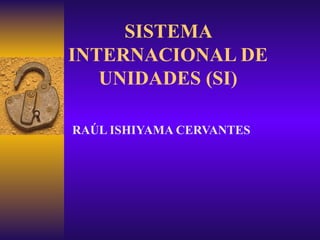 SISTEMA INTERNACIONAL DE UNIDADES (SI) RAÚL ISHIYAMA CERVANTES 