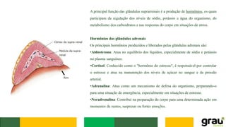A principal função das glândulas suprarrenais é a produção de hormônios, os quais
participam da regulação dos níveis de sódio, potássio e água do organismo, do
metabolismo dos carboidratos e nas respostas do corpo em situações de stress.
Hormônios das glândulas adrenais
Os principais hormônios produzidos e liberados pelas glândulas adrenais são:
•Aldosterona: Atua no equilíbrio dos líquidos, especialmente de sódio e potássio
no plasma sanguíneo.
•Cortisol: Conhecido como o "hormônio do estresse", é responsável por controlar
o estresse e atua na manutenção dos níveis de açúcar no sangue e da pressão
arterial.
•Adrenalina: Atua como um mecanismo de defesa do organismo, preparando-o
para uma situação de emergência, especialmente em situações de estresse.
•Noradrenalina: Contribui na preparação do corpo para uma determinada ação em
momentos de sustos, surpresas ou fortes emoções.
 