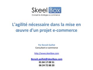 L'agilité nécessaire dans la mise en
œuvre d'un projet e-commerce
Par Benoit Gaillat
Consultant e-commerce
http://www.skeelbox.com
Benoit.gaillat@skeelbox.com
01 84 17 08 51
06 24 72 88 20
 