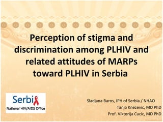 Perception of stigma and
discrimination among PLHIV and
   related attitudes of MARPs
     toward PLHIV in Serbia

                Sladjana Baros, IPH of Serbia / NHAO
                                 Tanja Knezevic, MD PhD
                           Prof. Viktorija Cucic, MD PhD
 
